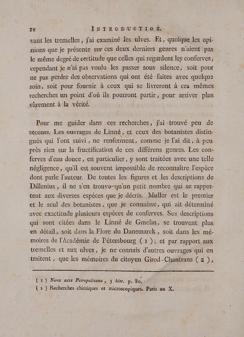 vant les tremelles, j'ai examiné les ulves. Et, quoique les opi- nions que je présente sur ces deux derniers genres n'aient pas le même degré de certitude que celles qui regardent les conferves, cependant je n'ai pas voulu les passer sous silence, soit pour ne pas perdre des observations qui ont été faites avee quelque soin, soit pour fournir à ceux qui se livreront à ces mêmes recherches un point d'où ils pourront partir, pour arriver plus sûrement à la vérité. Pour me guider dans ces recherches, jai trouvé peu de sécours. Les ouvrages de Linné, et ceux des botanistes distin- œués qui l'ont suivi, ne renferment, comme je l'ai dit, à peu près rien sur la fructification de ces différens genres. Les con: ferves d’eau douce, en particulier, y sont traitées avec une telle négligence, qu'il est souvent impossible. de reconnaître l'espèce dont parle l'auteur. De toutes les figures et les descriptions de Dillenius , il ne s'en trouve-qu'un petit nombre qui se rappor- tent aux diverses espèces que je décris. Muller est le premier et le seul des botanistes, que je connaisse, qui ait déterminé avec exactitude plusieurs espèces de conferves. Ses descriptions qui sont citées dans le Linné de Gmelin, se trouvent plus en détail, soit dans la Flore du Danemarck , soit dans les mé- moires de l'Académie de Pétersbourg (1 ); et par rapport aux tremelles et aux ulves, je ne connais d’autres ouvrages qui en traitent , que les mémoires du citoyen Girod-Chantrans ( 2 }, (1) Nova acta Petropolitana , 3 hist. p. 8o. (2 } Recherches chimiques et microscopiques. Paris an X.