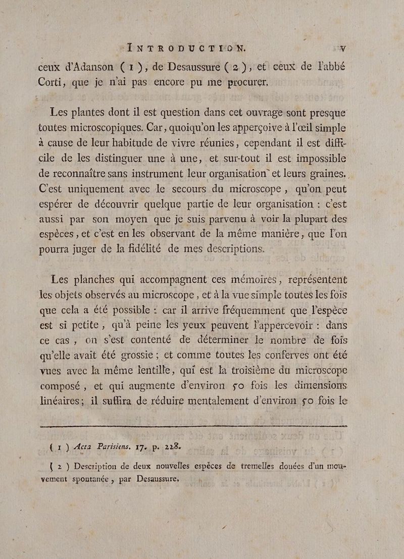 ceux d'Adanson (1), de Desaussure ( 2), et ceux de l'abbé Corti, que je nai pas encore pu me procurer. Les plantes dont il est question dans cet ouvrage sont presque toutes microscopiques. Car, quoiqu'on les apperçoive à l'œil simple à cause de leur habitude de vivre réunies, cependant il est diff- cile de les distinguer une à une, et sur-tout il est impossible de reconnaitre sans instrument leur organisation” et leurs graines. C'est uniquement avec le secours du microscope , qu’on peut espérer de découvrir quelque partie de leur organisation : c’est aussi par son moyen que je suis parvenu à voir la plupart des espèces , et c’est en les observant de la même manière, que l’on pourra juger de la fidélité de mes descriptions. Les planches qui accompagnent ces mémoirés, représentent les objets observés au microscope , et à la vue simple toutes les fois que cela a été possible : car il arrive fréquemment que l'espèce est si petite, qua peine les yeux peuvent lappércevoir : dans ce cas, on s'est contenté de déterminer le nombre de fois qu'elle avait été grossie ; et comme toutes les conferves ont été vues avec la même lentille, qui ést fa troisième du microscope composé , et qui augmente d'environ so fois les dimensions linéaires; il suffira de réduire mentalement d'environ so fois le ( x ) Acta Parisiens, 17. p. 228. { 2 ) Description de deux nouvelles espèces de tremelles douées d’un mou- vement spontanée , par Desaussure, |