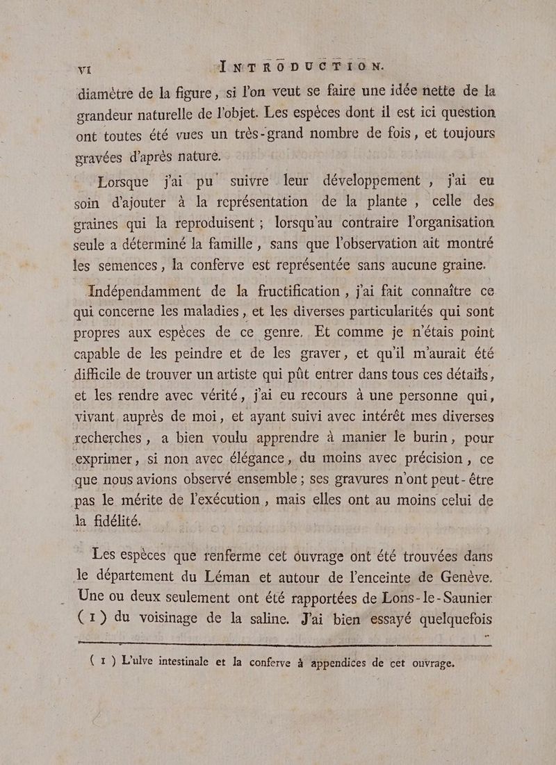 diamètre de la figure, si l'on veut se faire une idée nette de la grandeur naturelle de l'objet. Les espèces dont il est ici question ont toutes été vues un très-grand nombre de Loir et toujours gravées d’après nature. Lorsque jai pu suivre leur développement , j'ai eu soin d'ajouter à la représentation de la plante , celle des oraines qui la reproduisent ; lorsqu'au contraire l'organisation seule a déterminé la famille , sans que l'observation ait montré les semences, la conferve est représentée sans aucune graine. Indépendamment de la fructification , j'ai fait connaïtre ce qui concerne les maladies , et Les diverses particularités qui sont propres aux espèces de ce genre, Et comme je nétais point capable de les peindre et de les graver, et qu'il m'aurait été ” difficile de trouver un artiste qui pût entrer dans tous ces détails, et les rendre avec vérité, j'ai eu recours à une personne qui, vivant, auprès de moi, et ayant suivi avec intérêt mes diverses recherches, a bien voulu apprendre à manier le burin, pour exprimer, si non avec élégance, du moins avec précision, ce que nous avions observé ensemble ; ses gravures n'ont peut- être pas le mérite de l'exécution , mais elles ont au moins celui de la fidélité. Les espèces que renferme cet ouvrage ont été trouvées dans :, 4 ) . de département du Léman et autour de l'enceinte de Genève. Une ou deux seulement ont été rapportées de Lons-le-Saunier (17) du voisinage de la saline. J'ai bien essayé quelquefois manne 4 (1) L’ulve intestinale et la conferve 4 appendices de cet ouvrage.