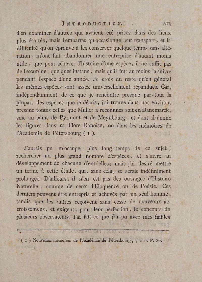 d'en examiner d’autres qui avaient été prises dans des lieux plus écartés, mais l'embarras qu'occasionne leur transport, et la difficulté qu’on éprouve à les conserver quelque temps sans alté- ration , mont fait abandonner une entreprise d'autant moins utile , que pour achever l'histoire d'une espèce, il ne suffit pas de l’examiner quelques instans, mais qu il faut au moins la suivre pendant l’espace d'une année. Je crois du reste qu’en général les mêmes espèces sont assez universellement répandues. Car, indépendamment de ce que je rencontre presque par-tout la plupart des espèces que je décris, j'ai trouvé dans nos environs presque toutes celles que Muller a reconnues soit en Danemarck, soit au bains de Pyrmont et de Meynbourg, et dont il donne les figures dans sa Flore Danoise, ou dans les mémoires de l'Académie de Pétersbourg (x ). | J'aurais pu m'occuper plus long-temps de ce sujet ; rechercher un plus grand nombre d'espèces, et suivre au développement de chacune d’entr'elles; mais j'ai désiré mettre un terme à cette étude, qui, sans cela, se serait indéfiniment prolongée. D'ailleurs, il n'en est pas des ouvrages d'Histoire Naturelle , comme de ceux d'Eloquence où de Poésie. Ces derniers peuvent être entrepris et achevés par un seul homme, tandis que les autres reçoivent sans cesse de nouveaux ac- croissemens, et exigent, pour leur perfection, le concours de plusieurs observateurs. J'ai fait ce que j'ai pu avec mes faibles RMS EEE 6 Nr 2 SO AT ARABE A © f #1 k + . ÿ FREE A - ( 1 ) Nouveaux mémoires de l'Académie de Pétersbourg, 3 ‘hist. P. 8o,