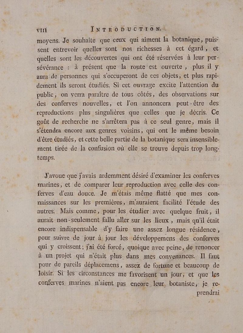 moyens. Je souhaite que ceux qui aiment {a botanique, puis: sent entrevoir quelles sont nos richesses à cet égard, et quelles sont les découvertes qui ont été réservées à leur per- sévérance : à présent que la route est ouverte, plus il y aura de personnes qui s’occuperont de ces objets, et plus rapi- dement ils seront étudiés. Si cet ouvrage excite l'attention du public, on verra paraître de tous côtés, des observations sur des conferves nouvelles, et l’on annoncera peut-être des reproductions plus singulières que celles que je décris. Ce goût de recherche ne s'arrêtera pas à ce seul genre, mais il s’étendra encore aux genres voisins, qui ont le même besoin d'être étudiés, et cette belle partie de la botanique sera insensible- ment tirée de la confusion où elle se trouve depuis trop long- temps. J'avoue que j'avais ardemment désiré d'examiner les confetves marines, et de comparer leur reproduction avec celle des con- ferves d’eau douce. Je m'étais même flatté que mes con- naissances sur les premières, mauraient facilité l'étude des autres. Mais comme, pour les étudier avec quelque fruit, il aurait non-seulement fallu aller sur les lieux , mais qu'il était encore indispensable d'y faire une assez longue résidence, pour suivre de jour à jour les développemens des conferves qui y croissent; j'ai été forcé, quoique avec peine, de renoncer à un projet qui n'était plus dans mes convenances. Il faut pour de pareils déplacemens, assez de fortune et beaucoup de loisir. Si les circonstances me favorisent un jour, et que les conferves marines n'aient pas encore leur. botaniste, je re- prendrai FANS