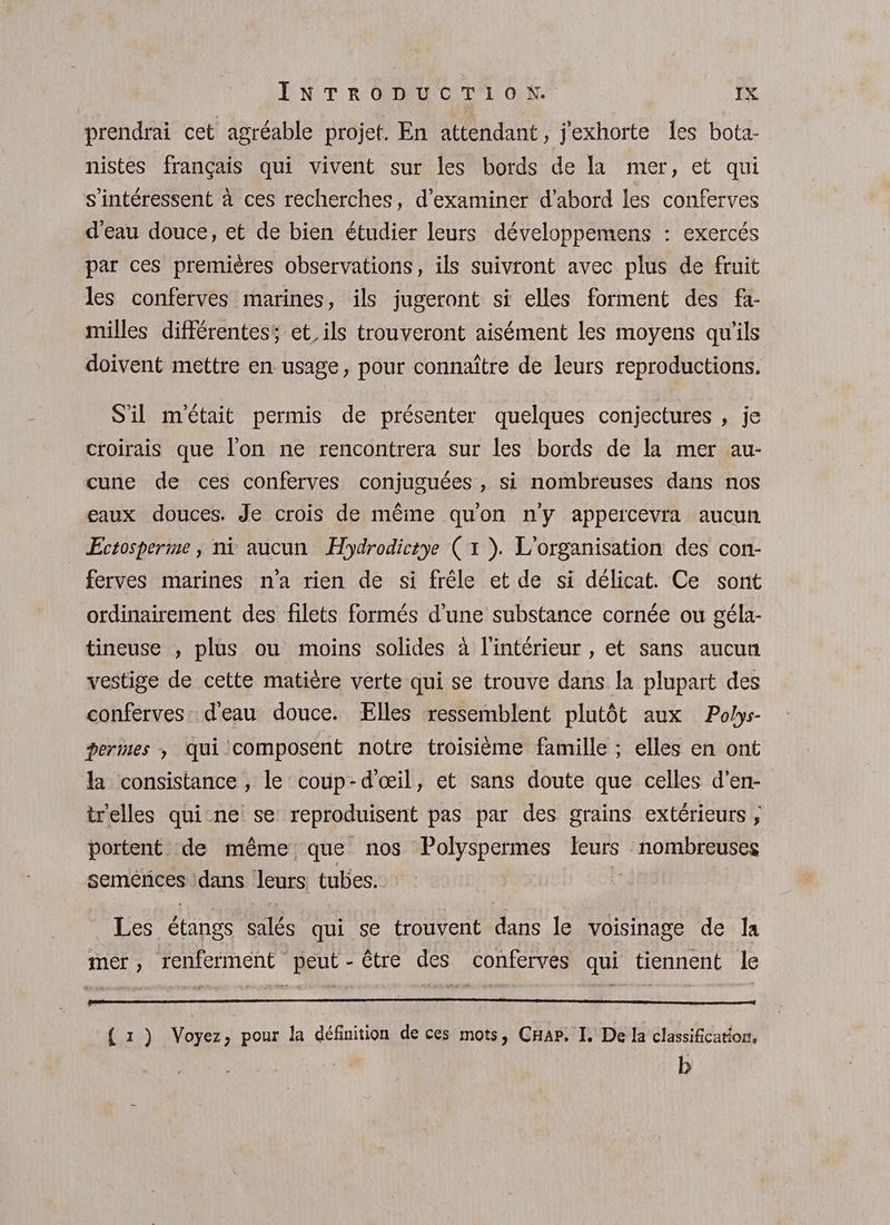 prendrai cet agréable projet. En attendant, j'exhorte les bota- nistes français qui vivent sur les bords de la mer, et qui s'intéressent à ces recherches, d'examiner d’abord les conferves d'eau douce, et de bien étudier leurs développemens : exercés par ces premières observations, ils suivront avec plus de fruit les conferves marines, ils jugeront si elles forment des fa- milles différentes, et, ils trouveront aisément les moyens qu'ils doivent mettre en usage, pour connaître de leurs reproductions. S'il m'était permis de présenter quelques conjectures , je croirais que l'on ne rencontrera sur les bords de la mer au- cune de ces conferves conjuguées , si nombreuses dans nos eaux douces. Je crois de même qu'on n'y appercevra aucun Ectosperme, ni aucun Hydrodicrye (1 ). L'organisation des con- ferves marines n'a rien de si frêle et de si délicat. Ce sont ordinairement des filets formés d'une substance cornée ou géla- tineuse , plus ou moins solides à l'intérieur , et sans aucun vestige de cette matière verte qui se trouve dans la plupart des conferves. d'eau douce. Elles ressemblent plutôt aux Polys- germes , Qui composént notre troisième famille ; elles en ont la consistance , le coup-d'œil, et sans doute que celles d'en- trelles qui ne se reproduisent pas par des grains extérieurs , portent de même que nos Polyspermes leurs M oui semences \dans leurs tubes. Les étangs salés qui se trouvent dans le voisinage de la mer, renferment peut - être des conferves qui tiennent le ( 1 ) Voyez, pour la définition de ces mots, CHap. I, De la classification. b