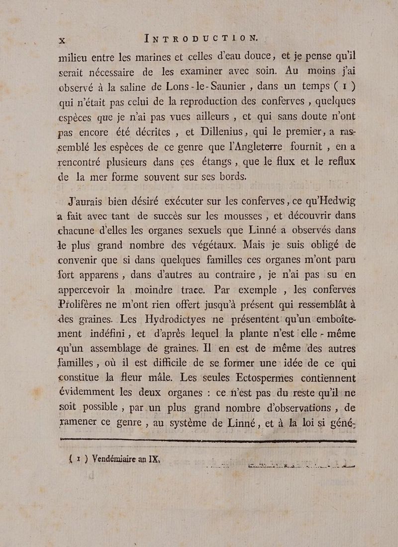 milieu entre les marines et celles d’eau douce, et je pense quil serait nécessaire de les examiner avec soin. Âu moins jai observé à la saline de Lons-le-Saunier , dans un temps (1) qui n’était pas celui de la reproduction des conferves , quelques espèces que je n'ai pas vues ailleurs , et qui sans doute n'ont pas encore été décrites , et Dillenius, qui le premier, a ras- semblé les espèces de ce genre que l'Angleterre fournit , en a rencontré plusieurs dans ces étangs, que le flux et le reflux de la mer forme souvent sur ses bords. J'aurais bien désiré exécuter sur les conferves, ce qu'Hedwig a fait avec tant de succès sur les mousses , et découvrir dans chacune d'elles les organes sexuels que Linné a observés dans le plus grand nombre des végétaux. Mais je suis obligé de convenir que si dans quelques familles ces organes m'ont paru fort apparens , dans d’autres au contraire, je nai pas su en appercevoir la moindre trace. Par exemple , les conferves Piolifères ne m'ont rien offert jusqu'à présent qui ressemblât à des graines. Les Hydrodictyes ne présentent qu'un emboîte- ment indéfini, et d’après lequel la plante n'est elle - même qu'un assemblage de graines. Il en est de même des autres familles , où il est difficile de se former une idée de ce qui constitue la fleur mäle. Les seules Ectospermes contiennent évidemment les deux organes : ce n’est pas du reste qu'il ne soit possible , par.un plus grand nombre d'observations , de ramener ce genre , au système de Linné, et à la loi si géné. TS ET RE TP MSG ann es { 1 ) Vendémiaire an IX, Lu S'PÉCIRE LA ELA FObeer ch NON RE ERA CARE PP