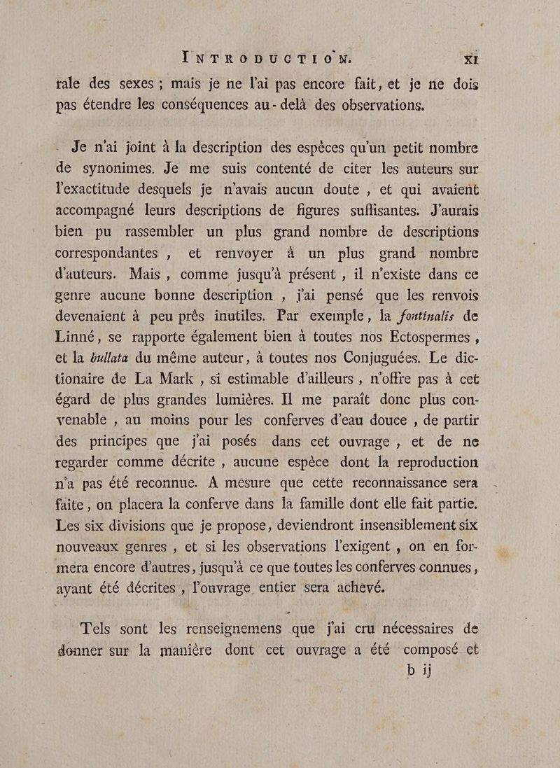 tale des sexes ; mais je ne l'ai pas encore fait, et je ne dois pas étendre les conséquences au- delà des observations. Je n'ai joint à la description des espèces qu’un petit nombre de synonimes. Je me suis contenté de citer les auteurs sur l'exactitude desquels je n'avais aucun doute , et qui avaient accompagné leurs descriptions de figures suffisantes. J'aurais bien pu rassembler un plus grand nombre de descriptions correspondantes , et renvoyer à un plus grand nombre d'auteurs. Mais, comme jusqu'à présent , il n'existe dans ce genre aucune bonne description , j'ai pensé que les renvois devenaient à peu près inutiles. Par exemple, la fostinalis de Linné, se rapporte également bien à toutes nos Ectospermes , et la éxllata du même auteur, à toutes nos Conjuguées. Le dic- tionaire de La Mark , si estimable d’ailleurs , n'offre pas à cet égard de plus grandes lumières. II me paraît donc plus con- venable , au moins pour les conferves d’eau douce , de partir des principes que jai posés dans cet ouvrage , et de ne regarder comme décrite , aucune espèce dont la reproduction n'a pas été reconnue. À mesure que cette reconnaissance sera faite, on placera la conferve dans la famille dont elle fait partie. Les six divisions que je propose, deviendront insensiblement six nouveaux genres , et si les observations l'exigent , on en for- mera encore d’autres, jusqu'à ce que toutes les conferves connues, ayant été décrites , l'ouvrage entier sera achevé. Tels sont les renseignemens que j'ai cru nécessaires de donner sur la manière dont cet ouvrage a été composé et bij