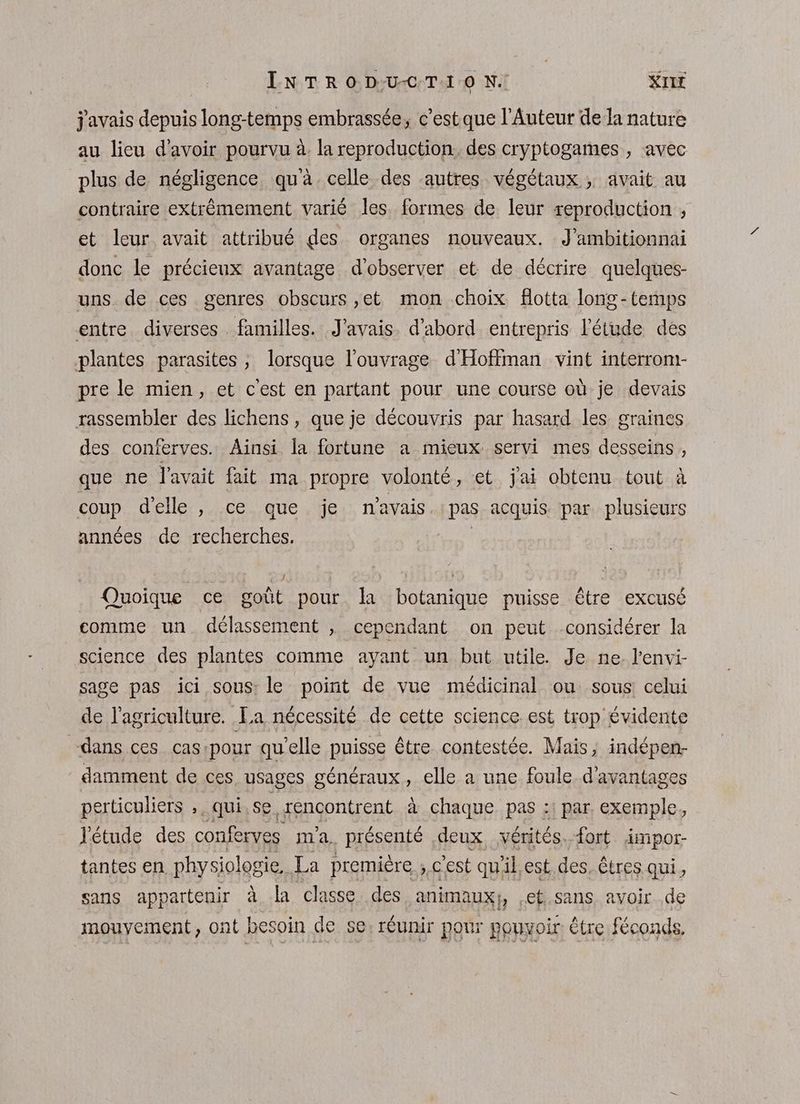LN TR O D:U-C:T:1 0 N. KIT j'avais depuis long-temps embrassée, c’estque l'Auteur dela nature au lieu d'avoir pourvu à. la reproduction. des cryptogames , avec plus de négligence qu'à. celle des autres végétaux ; avait au contraire extrèmement varié les. formes de leur xeproduction , et leur avait attribué des organes nouveaux. J’ambitionnai donc le précieux avantage d'observer et de décrire quelques- uns de ces genres obscurs ,et mon choix flotta long-temps entre diverses familles. J'avais. d’abord entrepris l'étude des plantes parasites; lorsque l'ouvrage d'Hoffman vint interrom- pre le mien, et c'est en partant pour une course où je devais rassembler des lichens, que je découvris par hasard les graines des conferves. Ainsi la fortune a mieux servi mes desseins , que ne l'avait fait ma propre volonté, et j'ai obtenu tout à coup d'elle , ce que je n'avais. |pas acquis par plusieurs années de recherches. | Quoique ce goût pour la botanique puisse être excusé comme un délassement , cependant on peut considérer la science des plantes comme ayant un but utile. Je ne. l’envi- sage pas ici sous: le point de vue médicinal ou sous: celui de l’agriculture. La nécessité de cette science est trop évidente dans ces cas:pour qu’elle puisse être contestée. Mais, indépen- damment de ces usages généraux, elle a une foule d'avantages perticuliers ,, qui se rencontrent à chaque pas :: par exemple, l'étude des conferves m'a. présenté deux vérités. fort impor- tantes en physiologie, La première cest qu'il,est. des, êtres qui, sans appartenir à la classe des animaux, .ef.sans avoir .de mouvement, ont besoin de se, réunir pour pouvoir: être féconds,