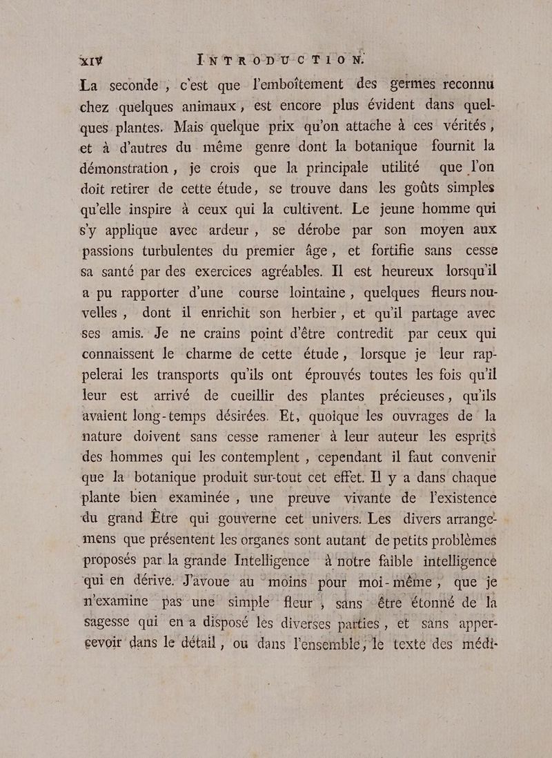 La seconde ; c'est que l’emboîtement des germes reconnu chez quelques animaux, est encore plus évident dans quel- ques plantes. Mais quelque prix qu'on attache à ces vérités, et à d’autres du même genre dont la botanique fournit la démonstration , je crois que la principale utilité que l'on doit retirer de cette étude, se trouve dans les goûts simples qu'elle inspire à ceux qui la cultivent. Le jeune homme qui s'y applique avec ardeur , se dérobe par son moyen aux passions turbulentes du premier âge, et fortifie sans cesse sa santé par des exercices agréables. Il est heureux lorsqu'il a pu rapporter d'une course lointaine, quelques fleurs nou- velles, dont il enrichit son herbier, et qu'il partage avec ses amis. Je ne crains point d'être contredit par ceux qui connaissent le charme de cette étude, lorsque je leur rap- pelerai les transports qu'ils ont éprouvés toutes les fois qu'il Jeur est arrivé de cueillir des plantes précieuses , qu ils avaient long-temps désirées. Et, quoique les ouvrages de Îa nature doivent sans cesse ramener à leur auteur les esprits des hommes qui les contemplent , cependant il faut convenir que la botanique produit surtout cet effet. Il y a dans chaque plante bien examinée , une preuve vivante de l'existence du grand Être qui gouverne cet univers. Les divers arrange- mens que présentent les organes sont autant de petits problèmes proposés par la grande Intelligence à notre faible intelligence qui en dérive. J'avoue au moins pour moi-même, que je n'examine pas une simple” fleur 4 sans être étonné de la sagesse qui en a disposé les diverses païties , et sans apper- cevoir dans le détail, ou dans l'ensemble, le texte des médi-