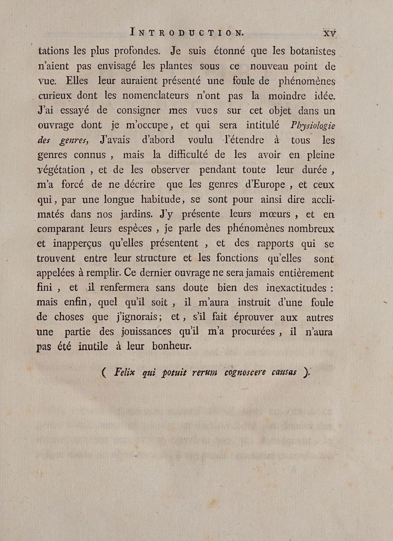 _tations les plus profondes. Je suis étonné que les botanistes n'aient pas envisagé les plantes sous ce nouveau point de vue. Elles leur auraient présenté une foule de phénomènes . curieux dont les nomenclateurs n'ont pas la moindre idée. J'ai essayé de consigner mes vues sur cet objet dans un ouvrage dont je moccupe, et qui sera intitulé Physiologie des genres, J'avais d'abord voulu létendre à tous les genres connus , mais la difficulté de les avoir en pleine végétation , et de les observer pendant toute leur durée, m'a forcé de ne décrire que les genres d'Europe , et ceux qui, par une longue habitude, se sont pour ainsi dire accli- matés dans nos jardins. J'y présente leurs mœurs , et en comparant leurs espèces , je parle des phénomènes nombreux et inapperçus qu'elles présentent , et des rapports qui se trouvent entre leur structure et les fonctions qu'elles sont appelées à remplir. Ce dernier ouvrage ne sera jamais entièrement fini , et .il renfermera sans doute bien des inexactitudes : mais enfin, quel qu'il soit , il m'aura instruit d'une foule de choses que jignorais, et, s'il fait éprouver aux autres une partie des jouissances quil ma procurées , il n'aura pas été inutile à leur bonheur. ( Felix qui potuit rerum cognoscere causas ).