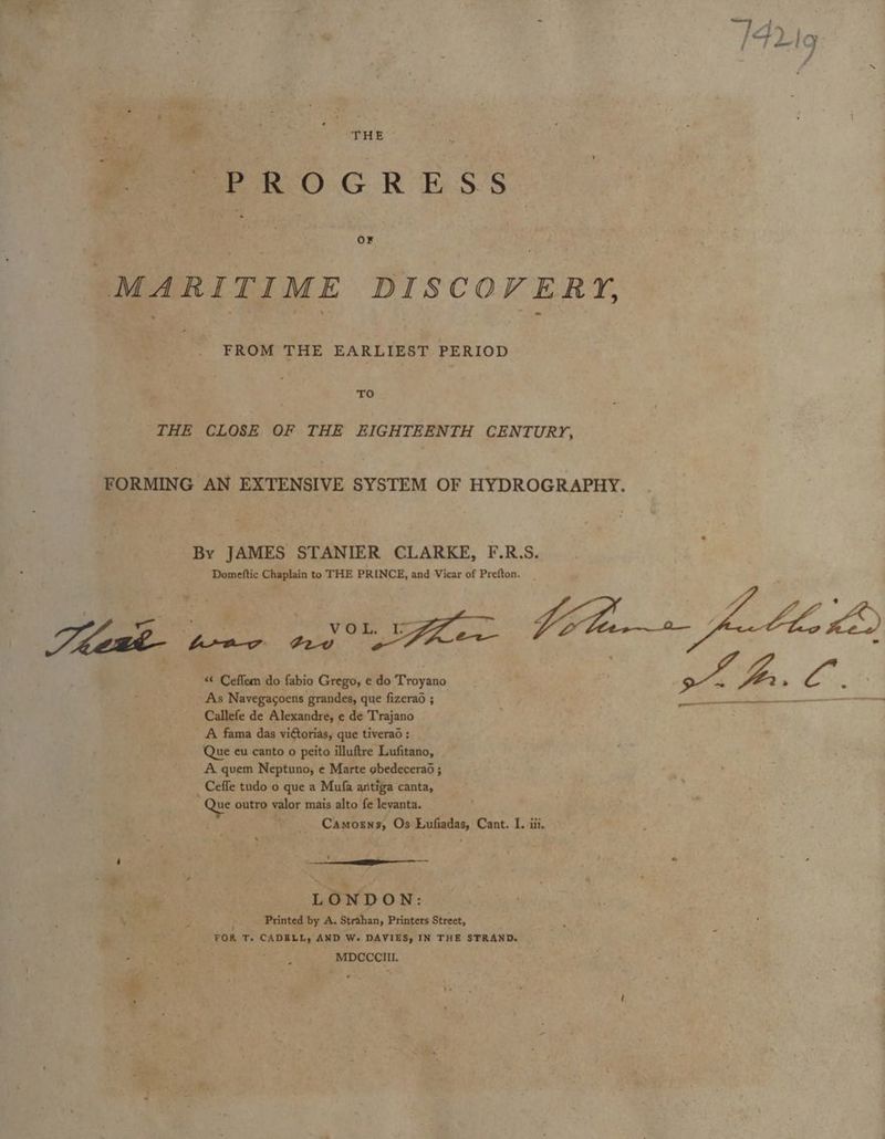 3 Spe £ 7 PROCR ESS MARITIME DISCOVERY, FROM THE EARLIEST PERIOD TO THE CLOSE OF THE EIGHTEENTH CENTURY, FORMING AN EXTENSIVE SYSTEM OF HYDROGRAPHY. By JAMES STANIER CLARKE, F.R.S. Domeftic Chaplain to THE PRINCE, and Vicar of Prefton. * 7 aie | VOL IZ Vila» fable 40°75 - frav ¢2v : cng . *¢ Ceflem do fabio Grego, e do Troyano aoe Ys s ete a As Navegacoens grandes, que fizerad ; Callefe de Alexandre, e de Trajano A fama das vittorias, que tiverad : Que eu canto o peito illuftre Lufitano, A quem Neptuno, e Marte obedecera6 ; _Ceffe tudo o que a Mufa antiga canta, Que outro valor mais alto fe levanta. Camosns, Os Lufiadas, Cant. I. iii. s ‘ ' shoe . : » Z LONDON: Ve Printed by A. Strahan, Printers Street, FOR T. CADELL, AND We DAVIES, IN THE STRAND. . MDCCCIII.