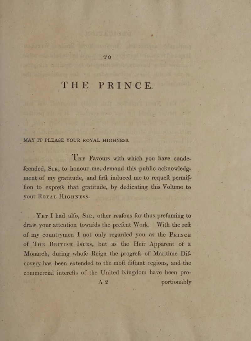 TO Ph aw ck RN CE a _ MAY IT PLEASE YOUR ROYAL HIGHNESS. Tue Favours with which you have conde- {cended, S1r, to honour me, demand this public acknowledg- ment of my gratitude, and firft induced me to requeft permif~ fion to exprefs that gratitude, by dedicating this Volume to your Rorat Hicuness. _Yet I had alfo, Str, other reafons for thus prefuming to draw your attention towards the prefent Work. With the reft of my countrymen I not only regarded you as the Prince of Tue Bririsu IstEes, but as the Heir Apparent of a Monarch, during whofe Reign the progrefs of Maritime Dif- covery has been extended to the moft diftant regions, and. the commercial interefts of the United Kingdom have been pro- A 2 portionably