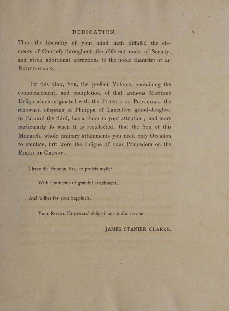 Thus the liberality of your mind hath diffufed the ele- ~ ments of Courtefy throughout the different ranks of Society, and given additional attractions to the noble character of an ENGLISHMAN. In this view, Str, the prefent V gains, containing the commencement, and completion, of that arduous Maritime Defign which originated with the Prince or Portucat, the renowned offspring of Philippa of Lancafter, grand-daughter to Edward the third, has a claim to your attention; and more _ particularly fo when it is recollected, that the Son of this Monarch, whofe military attainments you need only Occafion to emulate, firft wore the Infigne of your Princedom on the FIEeLp or Cressy. I have the Honour, Sir, to profefs myfelf With fentiments of grateful attachment, _ And withes for your happinefs, Your Royar Hicuness’ obliged and dutiful fervant JAMES STANIER CLARKE.