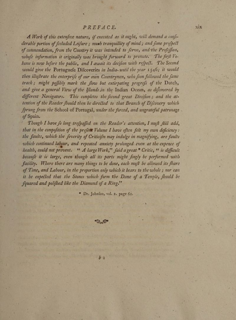 A Work of this extenfive nature, if executed as it ought, will demand a confi- derable portion of fecluded Leifure ; mush tranquillity of mind ; and fome profpect of commendation, from the Country it was intended to ferve, andthe Proféfion, avhofe information it originally was brought forward to promote. The firft Vo- lume is now before the public, and I await its decifion with refpect. The Second would give the Portuguefe Difcoveries in India. until the year 1 546; it would then illuftrate the enterprife of our own Countrymen, who foon followed the fame track ; might pofibly mark the flow but extirpating progrefs of the Dutch, and give.a general View of the Ilands in the Indian Ocean, as di ifcovered by different Navigators. This completes the fecond great Divifion; and the at- tention of the Reader Jhould then be directed to that Branch of Difcovery which of Spain. ' Though I have fo long trefpaffed on the Reader’s attention, I muft fill add, that in the compofition of the prefer Volume I have often felt my own deficiency : the faults, which the feverity of Criticifm may indulge in magnifying, are faults which continued labour, and repeated anxiety prolonged even at the expence of ’ health, could not prevent. ‘* A large Work,” faid a great * Critic, * is difficult becaufe it is large, even though all its parts might fingly be performed with facility. Where there are many things to be done, each muft be allowed its /hare of Time, and Labour, in the proportion only which it bears to the whole ; nor can it be expected that the Stones which form the Dome of a Temple, fhould be Squared and polifbed like the Diamond of a Ring.” * Dr. Johnfon, vol. 2. page 60.