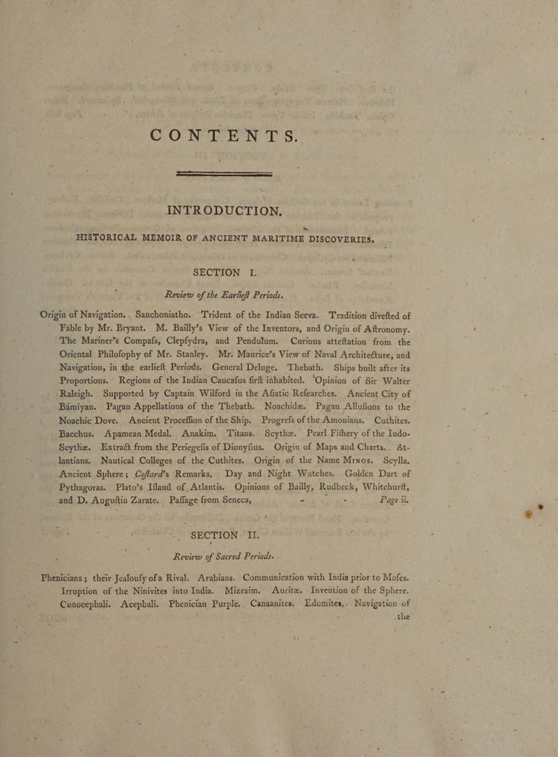 CONTEN Ts ey ‘ INTRODUCTION, = HISTORICAL MEMOIR OF ANCIENT MARITIME DISCOVERIES. ‘ SECTION I. Review of the Earlief Periods. Origin of Navigation... Sanchoniatho.. Trident of the Indian Seeva. Tradition divefted of Fable by Mr. Bryant. M. Bailly’s View of the Inventors, and Origin of Aftronomy. 'The Mariner’s Compafs, Clepfydra, and Pendutum. Curious atteftation from the Oriental Philofophy of Mr. Stanley. Mr. Maurice’s View of Naval Architeéture, and Navigation, in the earlieft Periods. General Deluge. Thebath. Ships built after its Proportions. Regions of the Indian Caucafus firft ithabited. ‘Opinion of Sir Walter Raleigh. Supported by Captain Wilford in the Afiatic Refearches. Ancient City of Bamiyan. Pagan Appellations of the Thebath. Noachide. Pagan Allufions to the Noachic Dove. Ancient Proceffion of the Ship. Progrefs of the Amonians. Cuthites. Bacchus. Apamean Medal. Anakim. ‘Titans. Scythe. Pearl Fifhery of the Indo- ‘Scythe. Extraét from the Periegefis of Dionyfius. Origin of Maps and Charts. . At- lantians. Nautical Colleges of the Cuthites. Origin of the Name Minos. Scylla. Ancient Sphere; Cofard’s Remarks, Day and Night Watches. Golden Dart of Pythagoras. Plato’s Ifland of Atlantis. Opinions of Bailly, Rudbeck, Whitchurft, and D, Auguftin Zarate. Paflage from Seneca, AA, Page ii. - SECTION § II. Review of Sacred Periods. Phenicians ; their Jealoufy ofa Rival. Arabians. Communication with India prior to Mofes. Irruption of the Ninivites into India. Mizraim. Aurite. Invention of the Sphere. Cunocephali. Acepbali. Phenician Purple. Canaanites, Edomites,- Navigation of -the