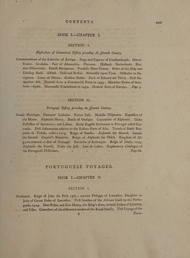 Stes CONTENTS, A ; xxiii’ “BOOK I.—CHAPTER I SECTION I 4 Muftrations of Commercial Hiflory preceding the fifteenth Century. Commencement of the Liberties of Europe. Siege and Capture of Conttantinople. Genoa. Venice. Crufades.. Port of Alexandria. Florence. Holland. Netherlands. Nor- man Difcoveries. Danifh Navigators. Vandalic Hans Towns. Order of the Ship and Efecallop Shell. Alfred. Hull and Briftol. Newcaftle upon Tyne. Obftacles to Na- vigators. Laws of Oleron. Golden Noble. Fleet of Edward the Third. Firft Na- vigation AG, Extra@ from a Commercial Poem in 1433. Maritime Power of Scot- land.—Spain. Mercantile TranfaGtions in 1430. . General State of Europe, Page 3. SECTION II. Portuguefe Hiflory preceding the fifteenth Centtiry. : \ Conde Henrique. Camoens’ Lufiadas. Portus Cale. Medulla Hifpanica. Expulfion of * the Moors. Alphonfo Henry. Battle of Ourique. Coronation of Alphonfo. Gains Poffeffion of Santarene ; and Lifbon. Early Englifh Settlement in Portugal called Cor- ‘nualla. Firft Information relative to the Eaftern Parts of Afia. Travels of Rabbi Ben- jamin de Tudela, 1160-1173. Reign of Sancho. Alphonfo the Second. Sancho the Second. Carpini’s Narrative. Reign of Alphonfo the Third. Kingdom of Al- garve annexed to that of Portugal. Narrative of Rubruquis. Reign of Denis, 1279. Alphonfo the Fourth. Pedro the Juft. Inez de Caftro. Explanatory Catalogue of the Portuguefe Hiftorians, - . - Page 68. PORTUGUESE VOYAGES. BOOK I.—CHAPTER IU. ‘ SECTION I. Ferdinand. Reign of John the Firlt, 1385 ; marries Philippa of Lancafter, Daughter to John of Gaunt Duke of Lancafter. Firft Invafion of the African Coaft by the Portu- guefe, 1414. Don Pedro, and Don Henry, the King’s Sons, created Dukes of Coitmbra, ~ and Vifeo. Characters of the different branches of the Royal Family, Firft Voyage of the