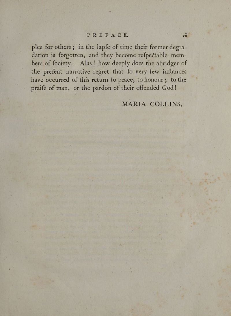 ples for others; in the lapfe of time their former degra- dation is forgotten, and they become refpe@table mem- bers of fociety. Alas! how deeply does the abridger of the prefent narrative regret that fo very few inftances have occurred of this return to peace, tohonour ; tothe praife of man, or the pardon of their offended God! MARIA COLLINS.