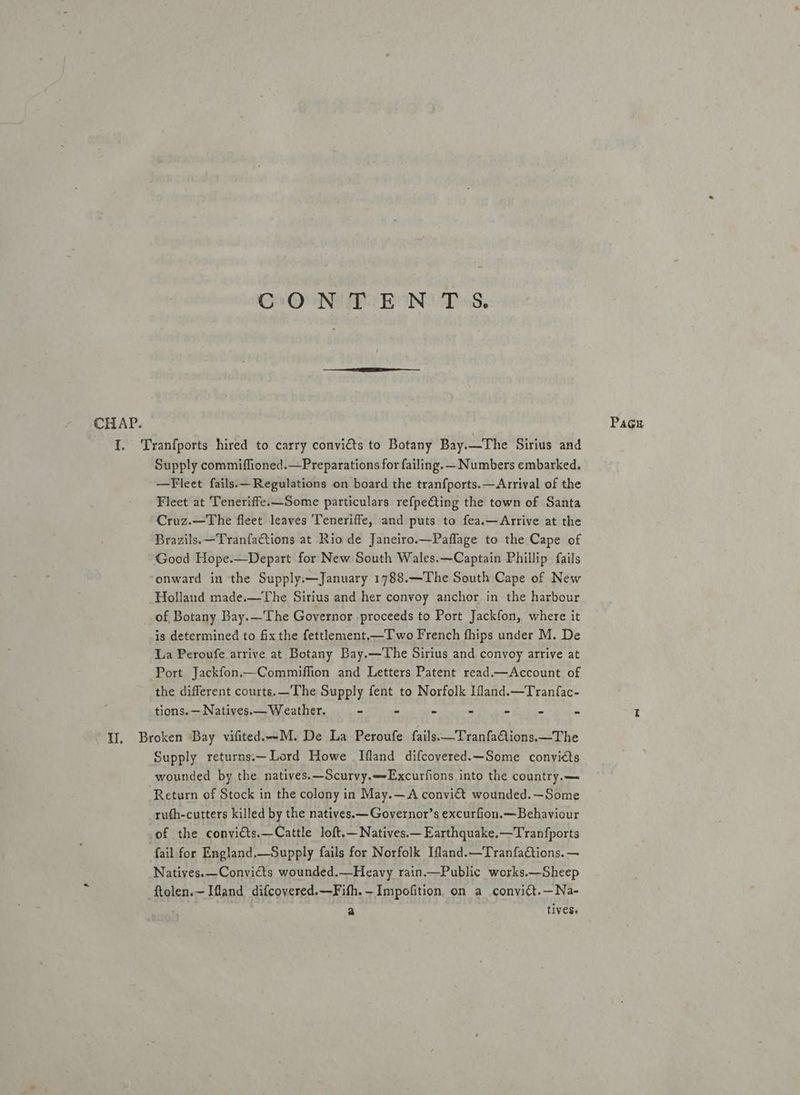 CON MEN Ds. CHAP. Page I. Tranfports hired to carry convicts to Botany Bay.—The Sirius and Supply commiflioned.—Preparations for failing. -Numbers embarked. —Fleet fails.— Regulations on board the tranfports.—Arrival of the Fleet at Teneriffe.—Some particulars refpe€ting the town of Santa Cruz.—The fleet leaves Teneriffe, and puts to fea.—Arrive at the Brazils.—TranfaCtions at Rio de Janeiro.—Paflage to the Cape of Good Hope.—Depart for New South Wales.—Captain Phillip fails onward in the Supply.—January 1788.—The South Cape of New Holland made.—The Sirius and her convoy anchor in the harbour of Botany Bay.—The Governor proceeds to Port Jackfon, where it is determined to fix the fettlement.—T wo French fhips under M. De La Peroufe arrive at Botany Bay.—The Sirius and convoy arrive at Port Jackfon.—Commiffion and Letters Patent read.—Account of the different courts. The Supply fent to Norfolk Ifland.—Tranfac- tions. — Natives. — Weather. - - ~ ~ - “ 3 I Il, Broken Bay vifited.-M. De La Peroufe fails.—TranfaQions.—The Supply returns.—Lord Howe [fland difcoyered.—Some conviéts wounded by the natives.—Scurvy.—Excurfions into the country.— Return of Stock in the colony in May.—A convict wounded.—Some rufh-cutters killed by the natives.—Governor’s excurfion.— Behaviour of the convicts.—Cattle loft,—Natives.—Earthquake.—Tranfports fail for England.—Supply fails for Norfolk Ifland.—Tranfations. — Natives.—Convicts wounded.—Heavy rain.—Public works.—Sheep ftolen.—Ifland difcovered.—Fith.—Impofition on a convitt.—Na- a tives.