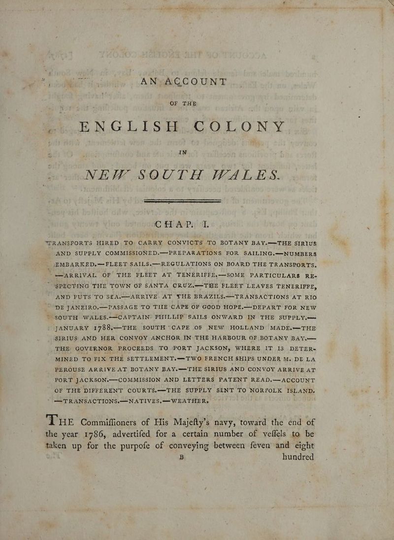 We ici, A Nie C O.URNCE OF THE ENGLISH, OLONY o° IN NEW SOUTH WALES. C HAP. I. “TRANSPORTS HIRED TO CARRY CONVICTS TO BOTANY BAY.—THE SIRIUS AND SUPPLY COMMISSIONED.—PREPARATIONS FOR SAILING.—-NUMBERS _ EMBARKED.—FLEET SAILS.—REGULATIONS ON BOARD THE TRANSPORTS. -m-ARRIVAL OF THE FLEET AT TENERIFFE.—SOME PARTICULARS RkEe SPECTING THE TOWN OF SANTA CRUZ.—-THE FLEET LEAVES TENERIFFE, AND FUTS TO SEA.—ARRIVE. AT THE BRAZILS.—TRANSACTIONS AT RIO DE JANEIRO.—PASSAGE TO TILE ‘CAPE OF GOOD HOPE.—DEPART FOR NEW SOUTH WALES.-—CAPTAIN. PHILLIP SAILS ONWARD IN THE SUPPLY.—= JANUARY 1788.—THE SOUTH “CAPE 0F NEW HOLLAND MADE.—THE SIRIUS AND HER CONVOY ANCHOR IN THE HARBOUR OF BOTANY BAY.— THE GOVERNOR PROCEEDS TO ‘PORT JACKSON, WHERE IT I3 DETER~ MINED TO FIX THE SETTLEMENT.—TWO FRENCH SHIPS UNDER M. DE LA PEROUSE ARRIVE AT BOTANY BAY.—HE SIRIUS AND CONVOY ARRIVE AT PORT JACKSON.—COMMISSION AND LETTERS PATENT READ.—ACCOUNT OF THE DIFFERENT COURTS.—THE SUPPLY SENT TO NORFOLK ISLAND. — TRANSACTIONS.—NATIVES,—WEATHER,. THE Commiffioners of His Majefty’s navy, toward the end of the year 1786, advertifed for a certain number of veflels ta be taken up for the purpofe of conveying between feven and eight B hundred