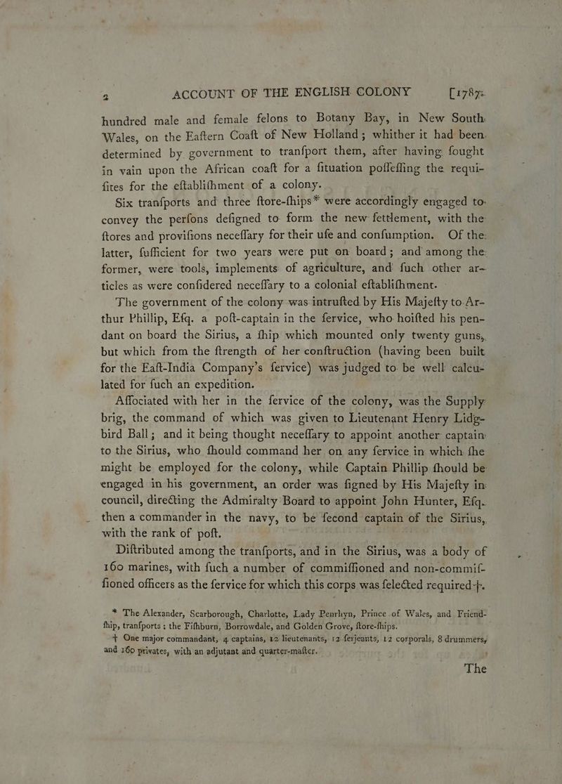 hundred male and female felons to Botany Bay, in New South Wales, on the Eaftern Coaft of New Holland; whither it had been. determined by government to tranfport them, after having fought in vain upon the African coaft for a fituation poflefling the requi- fires for the eftablifhment of a colony. Six tranfports and three ftore-fhips* were accordingly engaged to. convey the perfons defigned to. form the new fettlement, with the ftores and proviftons neceflary for their ufe and confumption. Of the: latter, fufficient for two years were put on board; and among the: former, were tools, implements of agriculture, and fuch other ar— ticles as were confidered neceflary to a colonial eftablifhment. — The government of the colony was intrufted by His Majefty to.Ar- thur Phillip, Efq. a poft-captain in the fervice, who hoifted his pen- dant on board the Sirius, a fhip which mounted only twenty guns,, but which from the ftrength of her conftruction (having been built for the Eaft-India Company’s fervice) was judged to. be well calcu- lated for fuch an expedition. Affociated with her in the fervice of the colony, was the Supply brig, the command of which was given to Lieutenant Henry Lidg- bird Ball; and it being thought neceflary to appoint another captain to the Sirius, who fhould command her on any fervice in which fhe might be employed for the colony, while Captain Phillip fhould be engaged in his government, an order was figned by His Majefty in: council, directing the Admiralty Board to appoint John Hunter, Efq. then a commander in the navy, to be fecond captain of the Sirius, with the rank of poft. Diftributed among the tranfports, and in the Sirius, was a body of 160 marines, with fuch a number of commiffioned and non-commif- fioned officers as the fervice for which this corps was felected required +}. * The Alexander, Scarborough, Charlotte, Lady Penrhyn, Prince .of Wales, and Friend- fhip, tranfports ; the Fifhburn, Borrowdale, and Golden Grove, ftore-fhips. + One major commandant, 4 captains, 12 lieutenants, 12 ferjeants, 12 corporals, 8 drummers, and 160 privates, with an adjutant and quarter-mafter. The