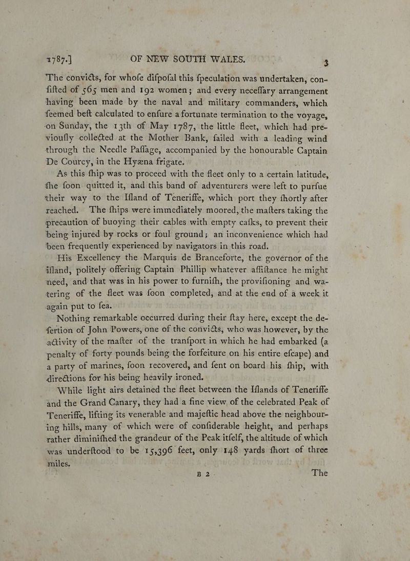 The convicts, for whofe difpofal this fpeculation was undertaken, con- fifted of 565 men and 192 women; and every neceflary arrangement having been made by the naval and military commanders, which feemed beft calculated to enfure a fortunate termination to the voyage, ‘on Sunday, the 13th of May 1787, the little fleet, which had pre- vioufly colle&ted at the Mother Bank, failed with a leading wind through the Needle Paflage, accompanied by the honourable Captain De Courcy, in the Hyzna frigate. As this fhip was to proceed with the fleet only to a certain tatitGdes fhe foon quitted it, and this band of adventurers were left to purfue their way to the Ifland of Teneriffe, which port they fhortly after reached. The fhips were immediately moored, the matters taking the precaution of buoying their cables with empty cafks, to prevent their being injured by rocks or foul ground; an inconvenience which had been frequently experienced by navigators in this road. His Excellency the Marquis de Branceforte, the governor of the ifland, politely offering Captain Phillip whatever affiftance he might need, and that was in his power to furnifh, the provifioning and wa- tering of the fleet was foon completed, and at the end of a week it again put to fea. Nothing remarkable occurred during their ftay here, except the de- fertion of John Powers, one of the convias, who was however, by the activity of the mafter of the tranfport in which he had embarked (a penalty of forty pounds being the forfeiture on his entire efcape) and a party of marines, foon recovered, and {ent on board his fhip, with direGtions for his being heavily ironed. While light airs detained the fleet between the Iflands of Teneriffe and the Grand Canary, they had a fine view of the celebrated Peak of Teneriffe, lifting its venerable and majeftic head above the neighbour- ing hills, many of which were of confiderable height, and perhaps rather diminifhed the grandeur of the Peak itfelf, the altitude of which was underftood to be 15,396 feet, only 148 yards fhort of three miles, Bit 20: The
