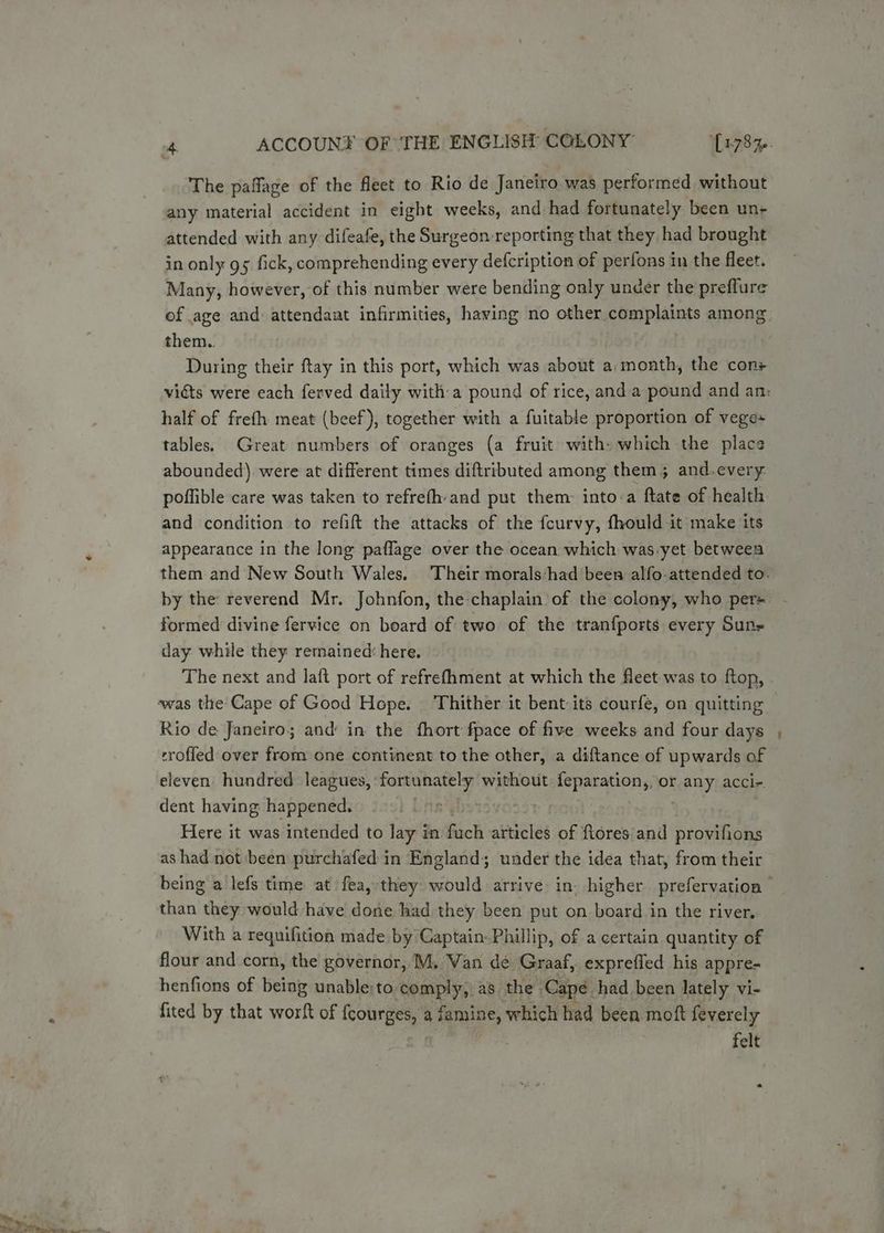 The paffage of the fleet to Rio de Janeiro was performed without any material accident in eight weeks, and had fortunately been un- attended with any difeafe, the Surgeon reporting that they had brought in only gs fick, comprehending every defcription of perfons in the fleet. Many, however, of this number were bending only under the preflure of age and attendant infirmities, having no other complaints among. them.. | During their ftay in this port, which was about a: month, the con half of frefh meat (beef), together with a fuitable proportion of vege» tables. Great numbers of oranges (a fruit with» which the place abounded) were at different times diftributed among them; and.every- poffible care was taken to refrefh-and put them: into-a ftate of health and condition to refift the attacks of the fcurvy, fhould it make its appearance in the long paflage over the ocean which was.yet between by the reverend Mr. Johnfon, the chaplain’ of the colony, who pers formed divine fervice on beard of two of the tranfports every Sun- day while they remained: here, The next and laft port of refrefhment at which the fleet was to ftop, ‘was the Cape of Good Hope. Thither it bent its courfe, on quitting Rio de Janeiro; and in the fhort fpace of five weeks and four days trofled over from one continent to the other, a diftance of upwards of eleven hundred leagues, fortunately without feparation,, or any acci-. dent having happened. : Here it was intended to lay in fuch articles of ftores' and provifions as had not been purchafed in England; under the idea that, from their being a lefs time at fea, they would arrive in. higher prefervation than they would have done had they been put on board in the river. With a requifition made by Captain. Phillip, of a certain quantity of flour and corn, the governor, M. Wan dé Graaf, expreffed his appre- henfions of being unable:to comply, as the Capé had been lately vi- fited by that worft of fcourges, a famine, which had been moft feverely : felt