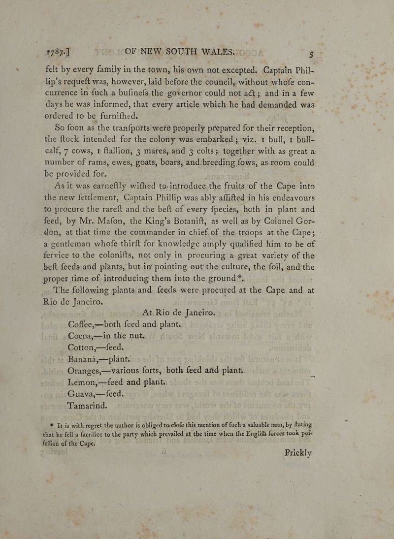 felt by every family in the town, his own not excepted. Captain Phil- lip’s requeft was, however, laid before the council, without whofe con- currence in {uch a bufinefs the governor could not a&amp;@; and ina few days he was informed, that every article which he had demanded was ordered to be furnifhed. So foon as the tran{ports were properly prepared for their reception, the {tock intended for the colony was embarked; viz. 1 bull, 1 bull~ calf, 7 cows, r ftallion, 3 mares, and 3 colts; together with as great a number of rams, ewes, goats, boars, and:breeding fows, as. room could | be provided for, As it was earnefily wifhed to. introduce the fruits of the Cape into the new fettlement, Captain Phillip was ably affifted in his endeavours to procure the rareft and the beft of every fpecies, both in plant and feed, by Mr. Mafon, the King’s Botanift, as well as by Colonel Gor- don, at that time the commander in chief,of the troops at. the Cape; a gentleman whofe thirft for knowledge amply qualified him to be of fervice to the colonifts, not only in procuring a great variety of the beft feeds and plants, but im pointing out the culture, the foil, and'the - proper time of introducing them into the ground*, The following plants and feeds were procured at the Cape and at Rio de Janeiro. At Rio de Janeira. Coffee,—both feed and plant. | Cocoa,—in the nut.. Cotton,—feed. - Banana,—plant. Oranges,—various forts, both feed and plant. ILemon,—feed and plant. Guava,—feed.. Tamarind. * Tt is with regret the author is obliged to clofe this mention of fucha valuable man, by ftating » that he fell a facrifice to the party which prevailed at the time when the Englith forces took pols feffion of the Cape. Prickly