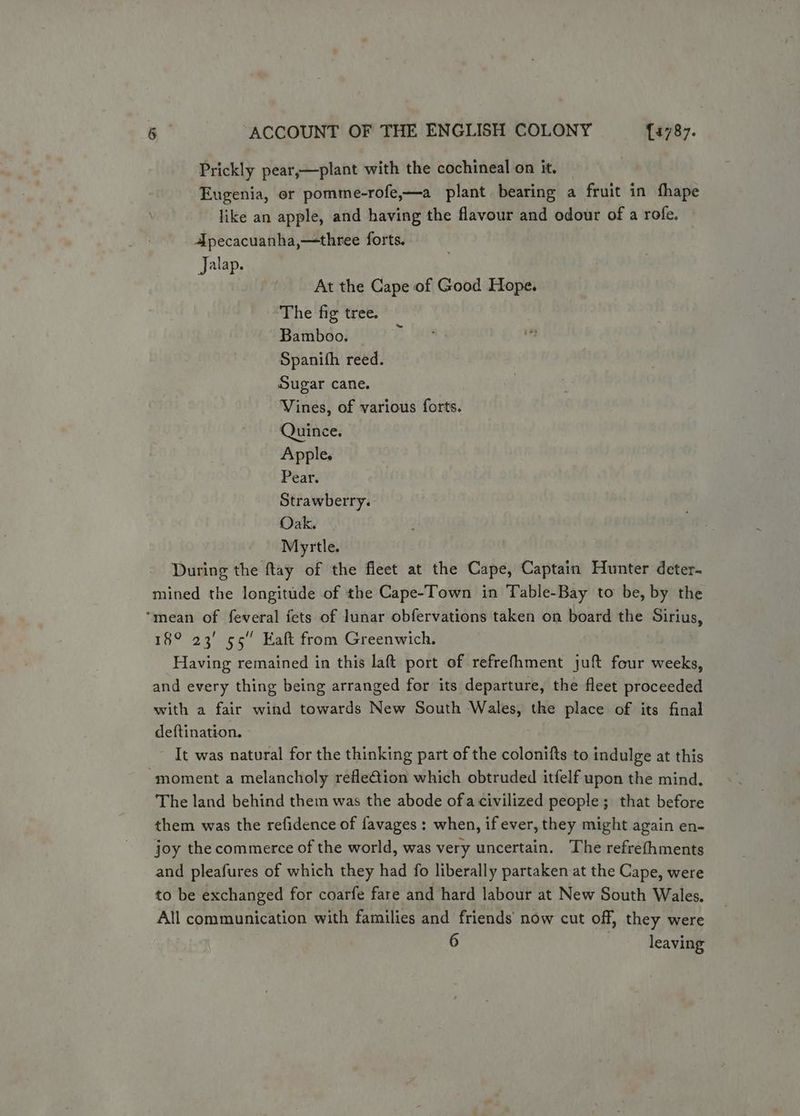 Prickly pear,—plant with the cochineal on it. Eugenia, or pomme-rofe,—a plant bearing a fruit in fhape like an apple, and having the flavour and odour of a rofe. Apecacuanha,—three forts. Jalap. At the Cape of Good Hope. The fig tree. Bamboo. Spanith reed. Sugar cane. Vines, of various forts. Quince. Apple. Pear. Strawberry. Oak. Myrtle. During the ftay of the fleet at the Cape, Captain Hunter deter- mined the longitude of the Cape-Town in Table-Bay to be, by the ‘mean of feveral fets of lunar obfervations taken on board the Sirius, 18° 23' 55” Eaft from Greenwich. Having remained in this laft port of refrefhment juft four weeks, and every thing being arranged for its departure, the fleet proceeded with a fair wind towards New South Wales, the place of its final deftination. It was natural for the thinking part of the colonifts to indulge at this moment a melancholy refle€tion which obtruded itfelf upon the mind. The land behind them was the abode ofa civilized people ; that before them was the refidence of favages : when, if ever, they might again en- joy the commerce of the world, was very uncertain. The refrefhments and pleafures of which they had fo liberally partaken at the Cape, were to be exchanged for coarfe fare and hard labour at New South Wales. All communication with families and friends’ now cut off, they were 6 leaving