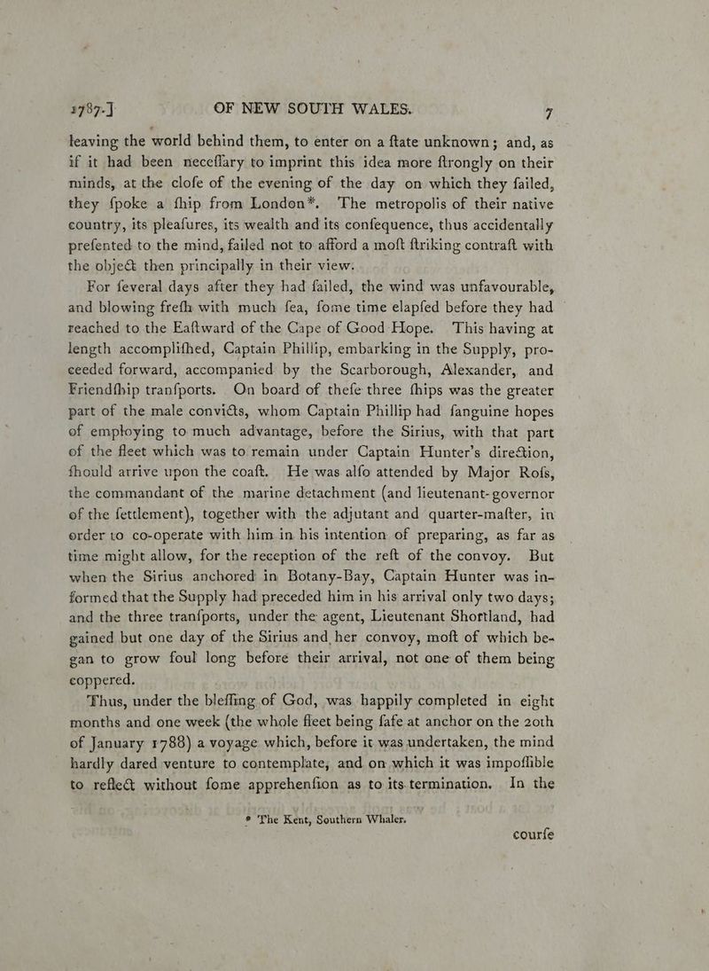 leaving the world behind them, to enter on a ftate unknown; and, as if it had been neceflary to imprint this idea more flrongly on their minds, at the clofe of the evening of the day on which they failed, they {poke a fhip from London*. ‘The metropolis of their native country, its pleafures, its wealth and its confequence, thus accidentally prefented to the mind, failed not to afford a moft ftriking contraft with the object then principally in their view. For feveral days after they had failed, the wind was unfavourable, and blowing frefh with much fea, fome time elapfed before they had — reached to the Eaftward of the Cape of Good- Hope. This having at length accomplifhed, Captain Phillip, embarking in the Supply, pro- ceeded forward, accompanied by the Scarborough, Alexander, and Friendfhip tranfports. On board of thefe three fhips was the greater part of the male convicts, whom Captain Phillip had fanguine hopes of employing to much advantage, before the Sirius, with that part ef the fleet which was to remain under Captain Hunter’s direction, fhould arrive upon the coaft. He was alfo attended by Major Rois, the commandant of the marine detachment (and lieutenant- governor of the fettlement), together with the adjutant and quarter-mafter, in erder to co-operate with him in his intention of preparing, as far as time might allow, for the reception of the reft of the convoy. But when the Sirius anchored in Botany-Bay, Captain Hunter was in- formed that the Supply had preceded him in his arrival only two days; and the three tranfports, under the agent, Lieutenant Shortland, had gained but one day of the Sirius and her convoy, moft of which be- gan to grow foul long before their arrival, not one of them being eoppered. Thus, under the blefling of God, was happily completed in eight months and one week (the whole fleet being fafe at anchor on the 2oth of January 1788) a voyage which, before it was undertaken, the mind hardly dared venture to contemplate, and on which it was impoflible to refle&amp;t without fome apprehenfion as to its.termination, In the ® The Kent, Southern Whaler. courfe