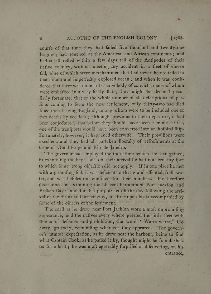 courfe of that time they had failed five thoufand and twenty-one leagues; had touched at the American and African continents; and had at laft refled within a few days fail of the Antipodes of their native country, without meeting any accident in a fleet of eleven fail, nine of which were merchantmen that had never before failed in that diftant and imperfe&tly explored ocean; and when it was confi- dered that there was on board a large body of conviéts, many of whom were embarked in a very fickly ftate, they might be deemed pecu- liarly fortunate, that of the whole number of all defcriptions of per-' fons coming to form the new fettlement, only thirty-two had died fince their leaving England, among whom were to be included one or two deaths by accident; although previous to their departure, it had been conjectured, that before they fhould have’been a month at fea, one of the tranfports would have been converted into an hofpital fhip. Fortunately, however, it happened otherwife. ‘Their provifions were excellent, and they had all partaken liberally of refrefhments at the Cape of Good Hope and Rio de Janeiro. The governor had employed the fhort time which he had gained, in examining the bay; but on their arrival he had not feen any {pot to which fome {trong objection did not apply. If in one place he met with a promifing foil, it was deficient in that grand effential, freth wa- ter, and was befides too confined for their numbers. He therefore determined on examining the adjacent harbours of Port Jackfon and Broken Bay; and for that purpofe fet off the day following the arri- val of the Sirius and her convoy, in three open boats accompanied by fome of the officers of ‘the fettlement. The coaft as he drew near Port Jackfon wore a moft unpromifing appearance, and the natives every where greeted the little fleet with fhouts of defiance and prohibition, the words * Warra warra,” Go away, go away, refounding wherever they appeared. The govern- or’s utmoft expectation, as he drew near the harbour, being to find what ‘Captain Cook, as he pafled it by, thought might be found, fhel- ter for a boat; he was moft agreeably furprifed at difcovering, on his entrance,