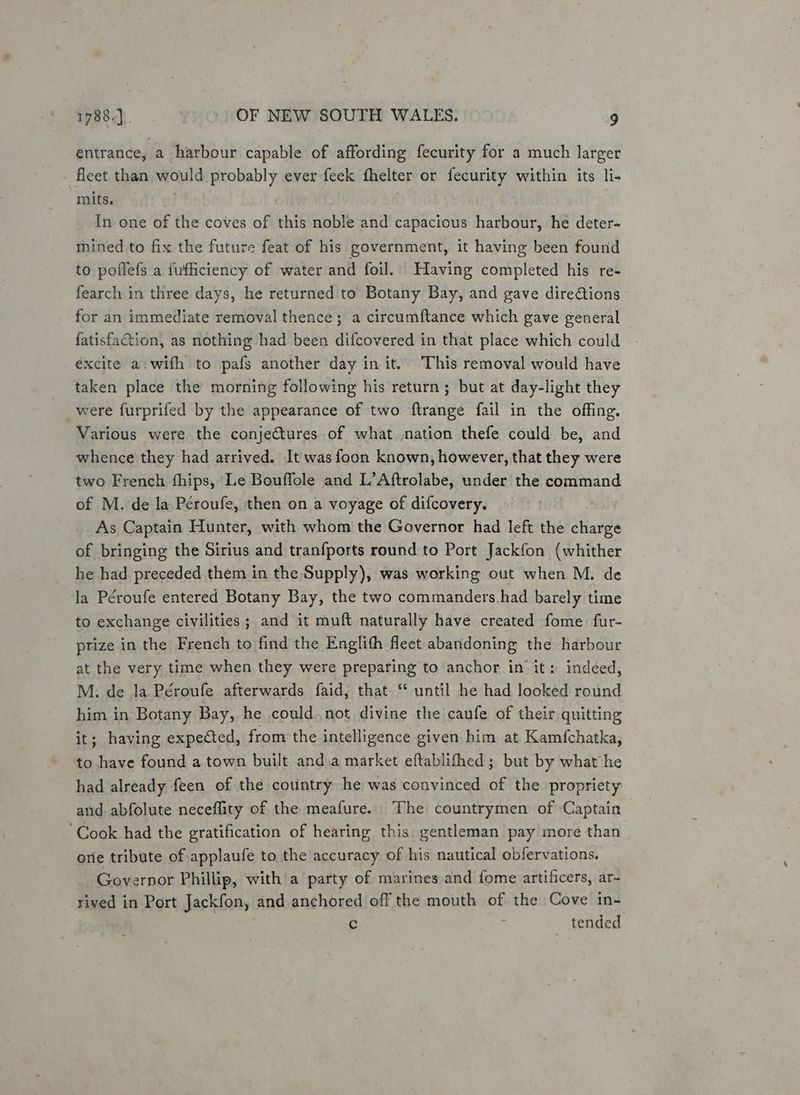entrance, a harbour capable of affording fecurity for a much larger fleet than would probably ever feek fhelter or fecurity within its li- mits. . In one of the coves of this noble and capacious harbour, he deter- mined to fix the future feat of his government, it having been found to poflefs a fufficiency of water and foil. Having completed his re- fearch in three days, he returned to Botany Bay, and gave directions for an immediate removal thence; a circumftance which gave general fatisfaction, as nothing had been difcovered in that place which could excite a. with to pafs another day in it. This removal would have taken place the morning following his return; but at day-light they were furprifed by the appearance of two ftrange fail in the offing. Various were the conjectures of what nation thefe could be, and whence they had arrived. It was foon known, however, that they were two French fhips, Le Bouffole and L’Aftrolabe, under the command of M. de la Peroufe, then on a voyage of difcovery. As Captain Hunter, with whom the Governor had left the charge of bringing the Sirius and tranfports round to Port Jackfon (whither he had preceded them in the Supply), was working out when M. de la Péroufe entered Botany Bay, the two commanders had barely time to exchange civilities ; and it muft naturally have created fome fur- prize in the French to find the Englith fleet abandoning the harbour at the very time when they were preparing to anchor in it: indeed, M. de la Péroufe afterwards faid, that ‘ until he had looked round him in Botany Bay, he could not divine the caufe of their quitting it; having expected, from the intelligence given him at Kamfchatka, to have found a town built and\a market eftablifhed ; but by what he had already feen of the country he was convinced of the propriety and abfolute neceflity of the meafure. The countrymen of Captain ‘Cook had the gratification of hearing this gentleman pay more than ore tribute of applaufe to the accuracy of his nautical obfervations. Governor Phillip, with a party of marines and fome artificers, ar- rived in Port Jackfon, and anchored off the mouth of the Cove in- Cc tended