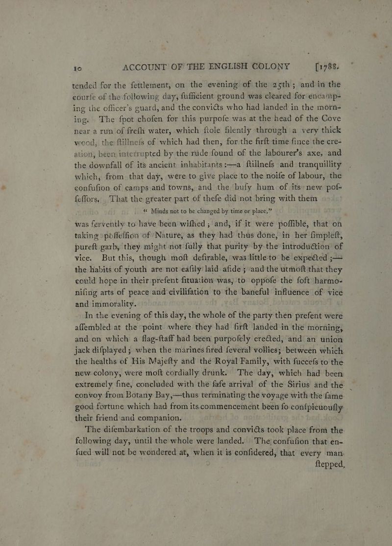 tended for the fettlement, on the evening of the 25th; and in the eourfe of the following day, fufficient ground was cleared for encamp- ing the officer’s guard, and the convicts who had landed in the morn- ing. The fpot chofen for this purpofe was at the head of the Cove near a run of frefh water, which fiole flently through a very thick wood, the flillnefs of which had then, for the firft time fince the cre- ation, been interrupted by the rude found of the labourer’s axe, and the downfall of its ancient inhabitants:—a ftillnefs and tranquillity which, from that day, were to give place to the noife of labour, the confufion of camps and towns, and the bufy hum of its new pof- {effors, . That the greater part of thefe did not bring with them « Minds not to be changed by time or place,” ~ was fervently to have been wifhed ; and, if it were poffible, that on taking -pofleffion of ‘Nature, as they had thus done, in her fimpleft, pureft garb, they might not fully that purity by the introduction of vice. But this, though moft defirable, was little to be expeéted ;— the habits of youth are not eafily laid afide ; and the utmoft that they could hope in their prefent fituation was, to oppofe the foft harmo- nifing arts of peace and civilifation to the baneful influence of vice and immorality. In the evening of this day, the whole of the party then prefent were affembled at the point where they had firft landed in the morning, and on which a flag-ftaff had been purpofely ereQed, and an union jack difplayed; when the marines fired feveral vollies; between which. the healths of His Majefty and the Royal Family, with fuccefs to the new colony, were moft cordially drunk. The day, which had been extremely fine, concluded with the fafe arrival of the Sirius and the convoy from Botany Bay,—thus terminating the voyage with the fame good fortune which had from its commencement been fo con{picuoufly their friend and companion. The difembarkation of the troops and conviéts took place from the. following day, until the whole were landed. The; confufion that en- fued will not be wondered at, when it is confidered, that every man- ftepped,