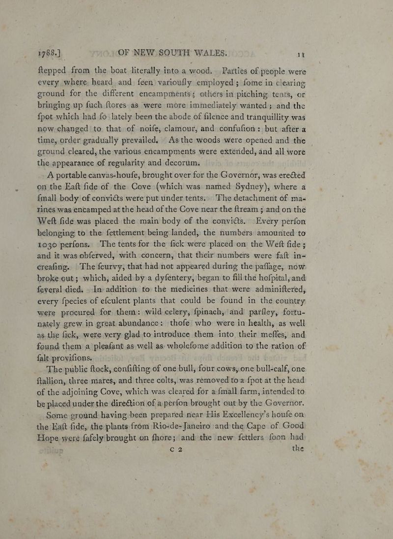 ftepped from the boat literally into a wood. Parties of people were every where. heard and feen varioufly employed ; fome in clearing ground for the different encampments; others in pitching tents, or bringing up fuch ftores as were more immediately wanted; and the {pot which had fo lately been the abode of filence and tranquillity was now changed to that of noife, clamour, and confufion: but after a time, order gradually prevailed. As the woods were opened and the — ground cleared, the various encampments were extended, and all wore the appearance of regularity and decorum. | A portable canvas-houfe, brought over for the Governor, was erected _ on the Eaft fide of the Cove (which was named Sydney), where a {mall body of convicts were put under tents. The detachment of ma- rines was encamped at the head of the Cove near the ftream ; and on the Weft fide was placed the main body of the convicts. Every perfon belonging to the fettlement being landed, the numbers amounted to 1030 perfons. The tents for the fick were placed on the Welt fide ; and it was obferved, with concern, that their numbers were faft in- creafing. The feurvy, that had not appeared during the paflage, now broke out; which, aided by a dyfentery, began to fill the hofpital, and feveral died. - In addition to the medicines that were adminiftered, every {pecies of efculent plants that could be found in the country were procured for them: wild celery, {pinach, and parfley, fortu- nately grew in great abundance: thofe who were in health, as well as. the fick, were very glad to introduce them into their meffes, and found them a pleafant as well as: wholefome addition to the ration of falt provifions. The public ftock, confifting of one bull, four cows, one bull-calé, one ftallion, three mares, and three colts, was removed toa {pot at the head _ of the adjoining Cove, which was cleared for a {mall farm, intended to be placed under the dire@tion of a perfon brought out by the Governor. Some ground having been prepared near His Excellency’s houfe on the Eaft fide, the plants from Rio-de-Janeiro andthe Cape of Good tas were fafely brought on fhore; and the new fettlers foon had » C2 the