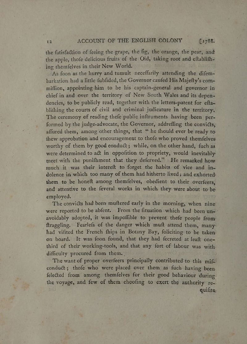 the fatisfaétion of feeing the grape, the fig, the orange, the pear, and the apple, thofe delicious fruits of the Old, taking root and eftablith- ing themfelves in their New World. i As foon as the hurry and tumult neceffarily attending the difem- barkation had a little fubfided, the Governor caufed His Majefty’s com- miffion, appointing him to be his captain-general and governor in chief in and over the territory of New South Wales and its depen- dencies, to be publicly read, together with the letters-patent for efta- blifhing the courts of civil and criminal judicature in the territory. The ceremony of reading thefe public inftruments having been per- formed by the judge-advocate, the Governor, addrefling the convidts, affured them, among other things, that ‘* he fhould ever be ready to fhew approbation and encouragement to thofe who proved themfelves worthy of them by good conduct; while, on the other hand, fuch as were determined to act in oppofition to propriety, would inevitably meet with the punifhment that they deferved.” He remarked how much it was their intereft to forget the habits of vice and in- dolence in which too many of them had hitherto lived; and exhorted: - them to be honeft among themfelves, obedient to their overfeers, and attentive to the feveral works in which they were about to be employed. The conviéts had been muftered early in the morning, when nine were reported to be abfent. From the fituation which had been un- ’ avoidably adopted, it was impoflible to prevent thefe people from ftrageling. Fearlefs of the danger which muft attend them, many: had vifited the French fhips in Botany Bay, foliciting to be taken: on board. It was foon found, that they had fecreted at leaft one- third of their working-tools, and that any fort of labour was with. difficulty procured from them. . The want of proper overfeers principally contributed’to. this mif< condué; thofe who were placed over them as fuch having been. feleted from among themfelves for their good behaviour during. the voyage, and few of them choofing to exert the authority re- quifite: