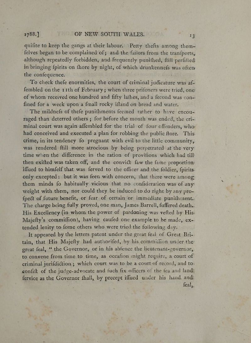 quifite to keep the gangs at their labour. Petty thefts among them- felves began to be complained of; and the failors from the tranfports,. although repeatedly forbidden, and frequently punithed, ftill perfilted in bringing fpirits on fhore by night, of which drunkennefs was oftem the confequence. To check thefe enormities, the court of criminal judicature was af- fembled on the 11th of February ; when three prifoners were tried, one of whom received one hundred and fifty lathes, and a fecond was con- fined for a week upon a fmall rocky ifland on bread and water. The mildnefs of thefe punifhments feemed rather to have encou- raged than deterred others ; for before the month was ended, the cri-- minal court was again affembled for the trial of four offenders, who: had conceived and executed a plan for robbing the public ftore. This: crime, in its tendency fo pregnant with evil to the little community, was rendered ftill more atrocious by being perpetrated at the very time when the difference in the ration of provifions which had tilk then exifted was taken off, and the convi@ faw the fame preportion: iffued to himfelf that was ferved to the officer and the foldier, fpirits- only excepted: but it was feen with concern, that there were among: them minds fo habitually vicious that no confideration was of any weight with them, nor could they be induced to do right by any pro- fpeét of future benefit, or fear of certain or immediate punifhment.. The charge being fully proved, one man, James Barrell, fuffered death.. His Excellency (in whom the power of pardoning was vefted by His: Majefty’s commiflion), having caufed one example to be made, ex-- tended lenity to fome others who were tried the following day. - It appeared by the letters patent under the great feal of Great Bri-. tain, that His Majefty had autiorifed, by his commiilion under the great feal, “ the Governor, or in his abfence the lieutenant-governor, to convene from time to time, as occafion might require, a court of criminal jurifdiction ; which court was to be a court of record, and to. confift of the judge-advocate and iuch fix officers of the fea and land) fervice as the Governor fhall, by precept iflued under his hand. and: | feal,,
