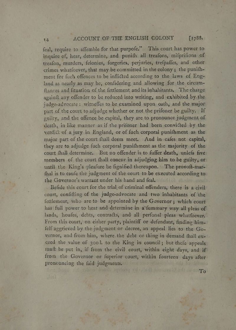 feal, require to affemble for that purpofe.” This court has power to inquire of, hear, determine, and punifh all treafons, mifprifions of treafon, murders, felonies, forgeries, perjuries, trefpafles, and other crimes whatfoever, that may be committed in the colony; the punith- ment for fuch offences to be infli€ted according to the laws of Eng- land as nearly as may be, confidering and allowing for the circum- ftances and fituation of the fettlement and its inhabitants. The charge againft any offender to be reduced into writing, and exhibited by. the judge-advocate: witnefles to be examined upon oath, and the major part of the court to adjudge whether or not the prifoner be guilty. If guilty, and the offence be capital, they are to pronounce judgment of death, in like manner as if the prifoner had been convicted by the verdict-of a jury in England, or of fuch corporal punifhment as the major part of the court fhall deem meet. And in -cafes not. capital, they are to adjudge fuch corporal punifhment as the majority of the court fhall determine. But no offender is to fuffer death, unlefs five members of the court fhall concur in adjudging him to be guilty, or until the King’s pleafure be fignified thereupon. The provoft-mar- fhal is to caufe the judgment of the court to be executed according to the Goveraor’s warrant under his hand and feal. Befide this court for the trial of criminal offenders, there is a civil court, confifting of the judge-advocate and two inhabitants of the fettlement, who are to be appointed by the Governor ; which court has full power to hear and determine in a’f{ummary way. all pleas of — lands, houfes, debts, contra&amp;ts, and all perfonal pleas whatfoever. From this court, on either party, plaintiff or defendant, finding him- felf aggrieved by the judgment or decree, an appeal lies to the Go- vernor, and from him, where. the debt or thing in demand {hall ex- . ceed the value of 300], to the King in council; but thefe appeals tuft be put in, if from the civil court, within eight days, and if from the Governor or fuperior court, within fourteen days after pronouncing the faid judgments. To