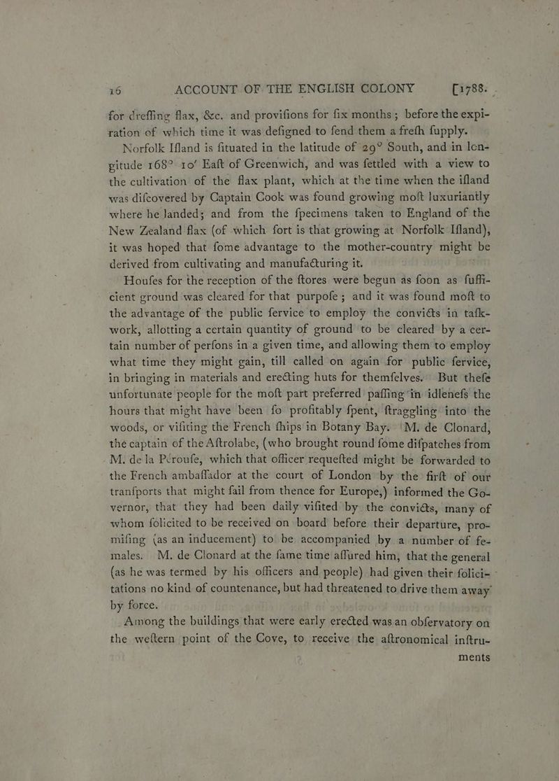 for creffing flax, &c. and provifions for fix months ; before the expi- ration of which time it was defigned to fend them a freth fupply. Norfolk Ifland is fituated in the latitude of 29° South, and in Icn- pitude 168° ro’ Eaft of Greenwich, and was fettled with a view to the cultivation of the flax plant, which at the time when the ifland was difcovered by Captain Cook was found growing moft luxuriantly where he Janded; and from the fpecimens taken to England of the New Zealand flax (of which fort is that growing at Norfolk Ifland), it was hoped that fome advantage to the mother-country ss be derived from cultivating and manufaQuring it. Houfes for the reception of the ftores were begun as foon as fuffi- cient ground was cleared for that purpofe; and it was found moft to the advantage of the public fervice to employ the convidts in tafk- work, allotting a certain quantity of ground to be cleared by a cer- tain number of perfons in a given time, and allowing them to employ what time they might gain, till called on again for public fervice, in bringing in materials and erecting huts for themfelves. But thefe unfortunate people for the moft part preferred paffing in idlenefs the hours that might have been fo profitably fpent, ftraggling into the woods, or viliting the French fhips in Botany Bay. |'M. de Clonard, the captain of the Aftrolabe, (who brought round fome difpatches from M. dela Pcroufe, which that officer requefted might be forwarded to the French ambaflador at the court of London by the firft of our tranfports that might fail from thence for Europe,) informed the Go- vernor, that they had been daily vifited by the conviéts, many of whom folicited to be received on board before their departure, pro- mifing (as an inducement) to be accompanied by a number of fe- males. M. de Clonard at the fame time affured him, that the general (as he was termed by his officers and people) had given their folici- tations no kind of countenance, but had threatened to drive them away’ by force. A:nong the buildings that were early erected was an obfervatory on the weftern point of the Cove, to receive the aftronomical inftru- ments