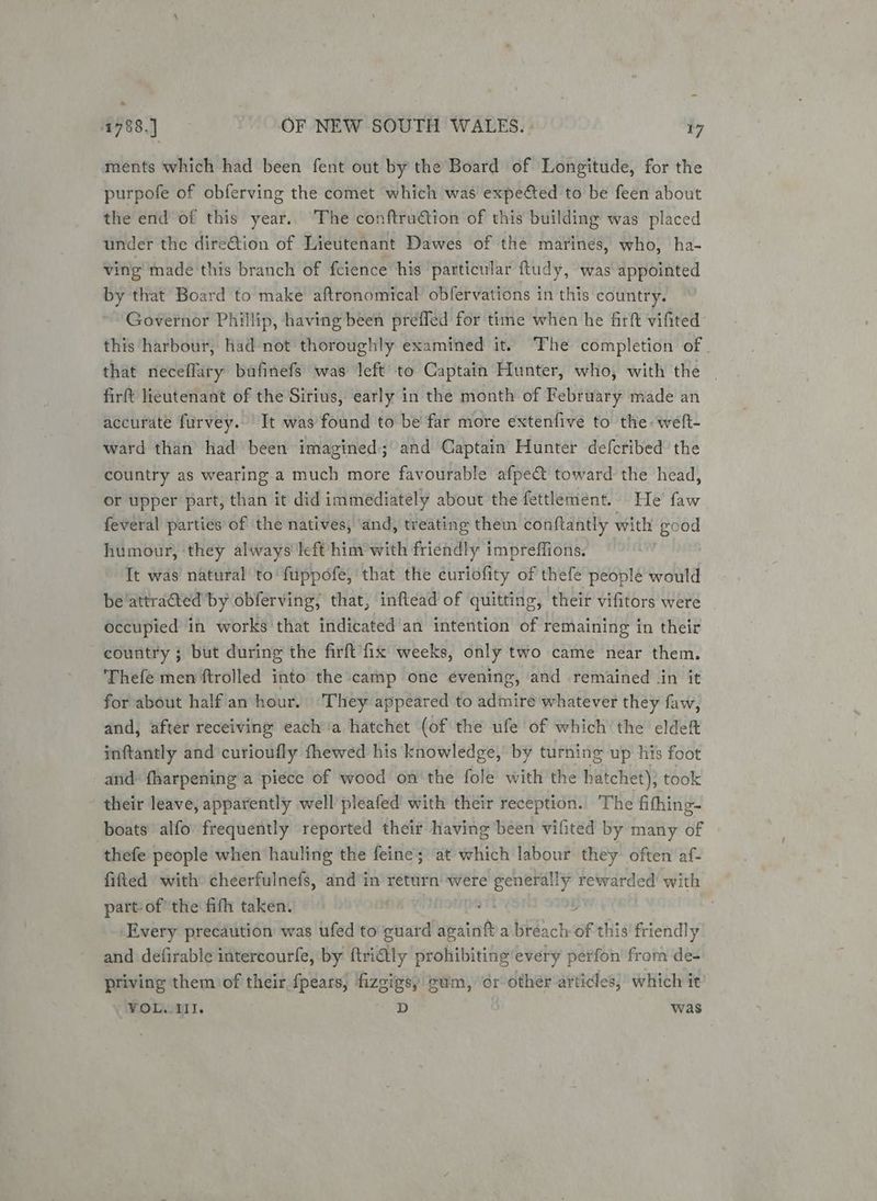 - 1788.) OF NEW SOUTH WALES. 17 ments which had been fent out by the Board of Longitude, for the purpofe of obferving the comet which was expected to be feen about the end of this year. The conftruction of this building was placed under the direGion of Lieutenant Dawes of the marines, who, ha- ving made this branch of feience his particular ftudy, was appointed by that Board to make aftronomical obfervations in this country. Governor Phillip, having been prefled for time when he firft vifited this harbour, had not thoroughly examined it. The completion of that neceflary bafinefs was left to Captain Hunter, who, with the _ firft lieutenant of the Sirius, early in the month of February made an accurate furvey. It was’found to be far more extenfive to the weft- ward than had been imagined; and Captain Hunter defcribed the country as wearing a much more favourable afpe&amp; toward the head, or upper part, than it did immediately about the fettlement. He’ faw feveral parties of the natives, ‘and, treating them conftantly with good humour, ‘they always left him’with friendly impreffions. It was natural to fuppofe, that the curiofity of thefe people would be‘attracted by obferving, that, inftead of quitting, their vifitors were occupied in works that indicated an intention of remaining in their country } but during the firft fix weeks, only two came near them. Thefe men ftrolled into the camp one evening, and remained .in it for about half an hour. They appeared to admire whatever they faw, and, after receiving each ‘a hatchet (of the ufe of which the eldeft inftantly and curioufly fhewed his knowledge, by turning up his foot and: fharpening a ‘piece of wood on'the fole with the hatchet); took their leave, apparently well pleafed with their reception. The fifhing- boats alfo frequently reported their having been vifited by many of thefe people when hauling the feine; at which labour they often af- fifted with cheerfulnefs, and in return were generally rewarded with part- of’ the fith taken. os J Every precaution was ufed to evncia avainft a breach of this’ friendly and defirable intercourfe, by ftri€tly prohibiting'every perfon from de- priving them of their fpears, fizgigs, cum, or other articles, which it VOL.III. D was