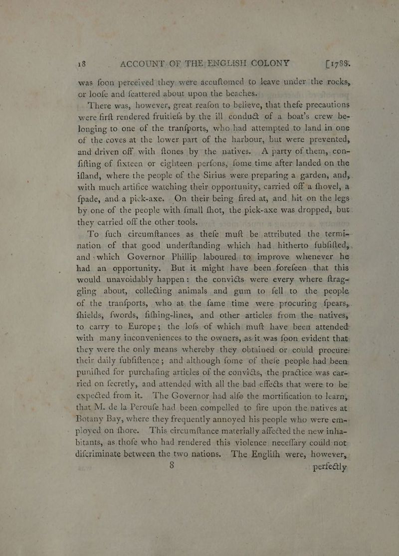 was foon perceived they, were accuftomed to leave under the rocks, or loofe and {eattered about upon the beaches. ‘There was, however, great reafon to believe, that thefe precautions were firft rendered fruitlefs by the ill condu& of a boat’s crew be- longing to. one of the tranfports, who had attempted to land in one of the coves.at the lower part of the harbour, but were prevented, and driven off with flones by the natives. A party of them,.con- fitting of fixteen or eighteen. perfons, fome time after landed on the ifland, where the people of the Sirius were preparing a garden, and, . with much artifice watching their opportunity, carried off a fhovel, a {pade, anda pick-axe. On their being fired at, and hit on the legs by one of the people with fall thot, the pick-axe was dropped, but. they carried off the other tools. To fuch circumftances as thefe muft be attributed the termi-- nation of that good underftanding which had_ hitherto fubfifted,. and, which Governor Phillip laboured. to) improve whenever he had an opportunity. But it might have been forefeen that this would unavoidably happen: the convicts. were every. where ftrag~ gling about, colleGing animals and gum to fell to the people ef the tranfports, who at, the fame time were procuring {fpears,. fhields, fwords, fithing-lines, and other articles from the. natives, to carry to Europe; the lofs of which muft have been attended: with many inconveniences to the owners, as-it was foon evident that they were the only means whereby they obtained or could procure: their daily fubfiftence; and although fome of thefe people had been: punifhed for purchafing articles of the convicts, the pra@tice was car= ried on fecretly, and attended with all the bad effe@s that were to be expeted from it. The Governor had alfo the mortification to learn, that M. de la Peroufe had been compelled to fire upon the natives at Botany Bay, where they frequently annoyed his people who were em- - ployed on fhore. This circumftance materially affected the new inha- bitants, as thofe who had rendered this violence neceflary could-not difcriminate between the two nations. The Englifh were, however, 8 perfectly