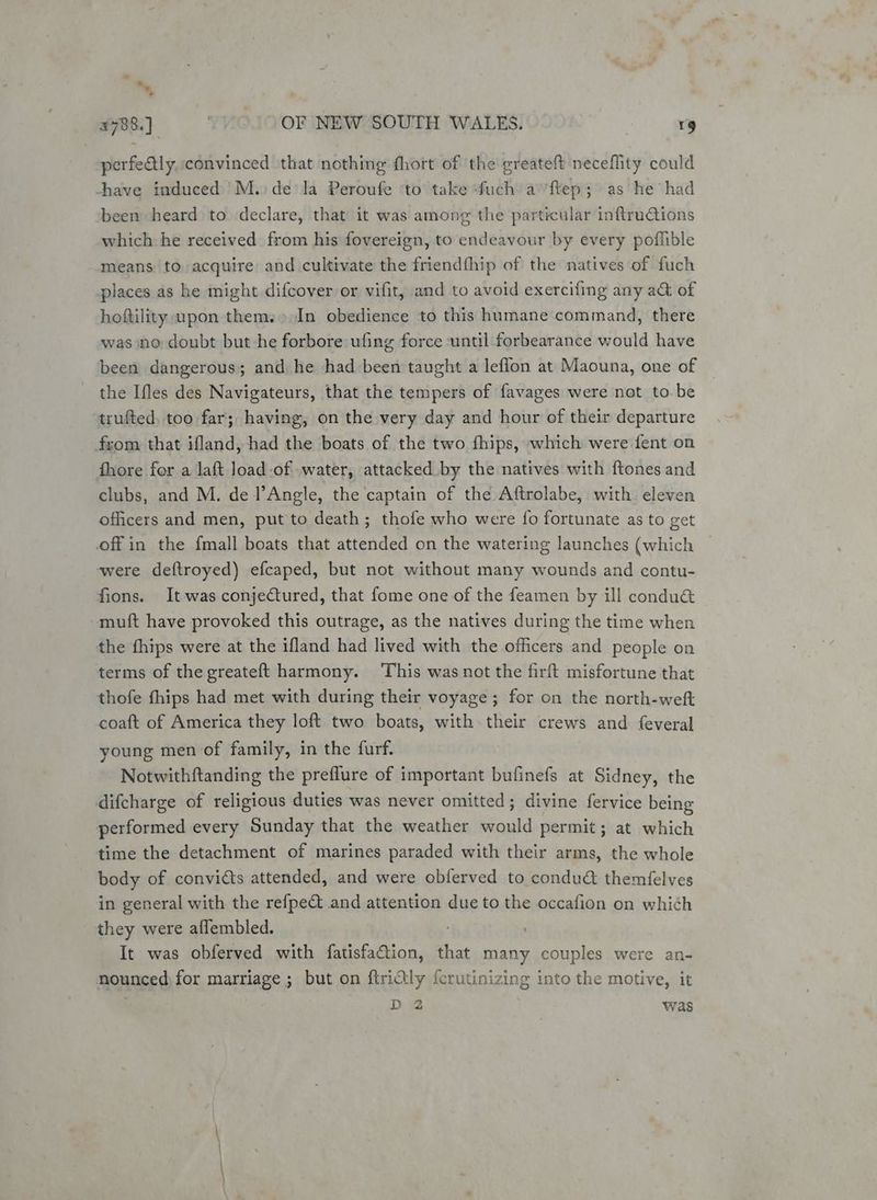 x an OF NEW SOUTH WALES. | rg perfeQly, convinced that nothing fhort of the greateft neceflity could have induced M.)de'la Peroufe to take -fuch a’ ftep; as he had been heard to declare, that it was among the particular inftruGtions which he received from his fovereign, to endeavour by every poflible means to acquire and cultivate the friendthip of the natives of fuch places as he might difcover or vifit, and to avoid exercifing any a& of hoftility upon them.» In obedience to this humane command, there was no doubt but he forbore ufing force ‘until forbearance would have been dangerous; and he had been taught a leffon at Maouna, one of the Ifles des Navigateurs, that the tempers of favages were not to.be trufted, too far; having, on the very day and hour of their departure from that ifland, had the boats of the two fhips, which were fent on fhore for a laft load-of water, attacked by the natives with ftones and clubs, and M. de l’Angle, the captain of the Aftrolabe, with eleven officers and men, put to death; thofe who were fo fortunate as to get off in the {mall boats that attended on the watering launches (which were deftroyed) efcaped, but not without many wounds and contu- fions. It was conjectured, that fome one of the feamen by ill condu& muft have provoked this outrage, as the natives during the time when the fhips were at the ifland had lived with the officers and people on terms of the greateft harmony. ‘This was not the firft misfortune that thofe fhips had met with during their voyage; for on the north-weft coaft of America they loft two boats, with their crews and {everal young men of family, in the furf. Notwithftanding the preflure of important bufinefs at Sidney, the difcharge of religious duties was never omitted; divine fervice being performed every Sunday that the weather would permit; at which time the detachment of marines paraded with their arms, the whole body of convicts attended, and were obferved to condu& themfelves in general with the refpe& and attention due to the occafion on which they were aflembled. ' It was obferved with fatisfa@ion, that many couples were an- nounced) for marriage ; but on ftrictly {crutinizing into the motive, it ; D2 was