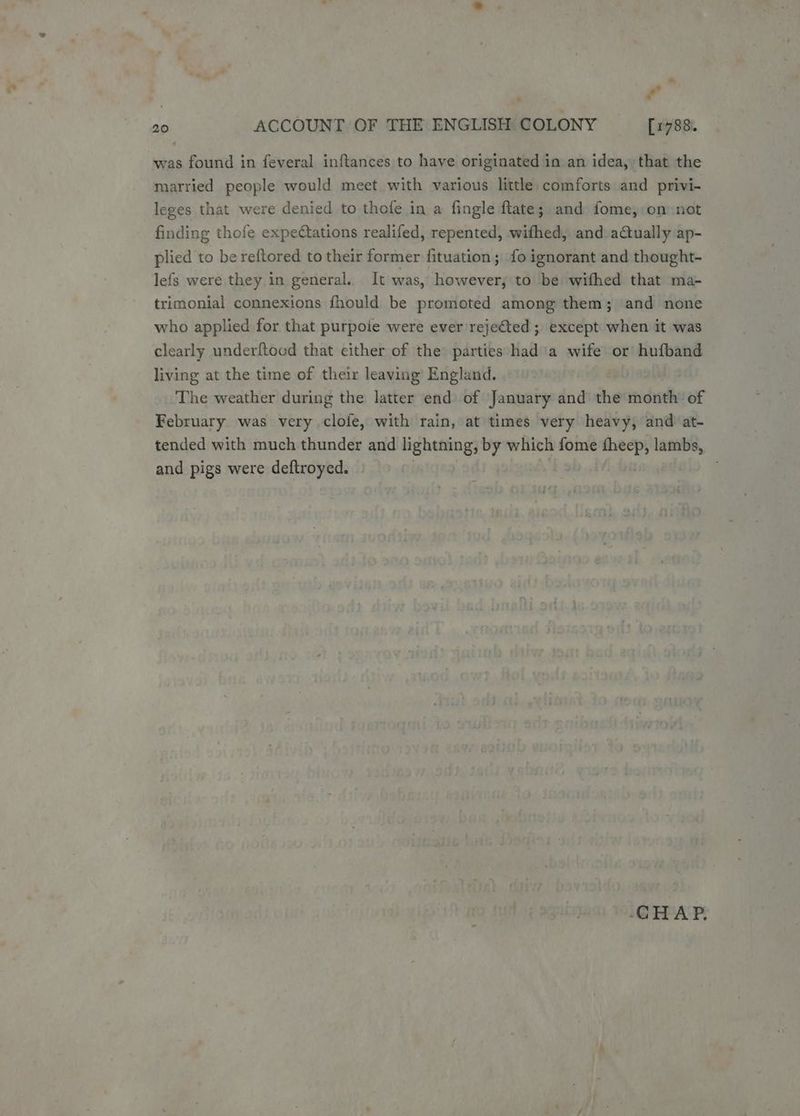 was found in feveral inftances to have originated in an idea, that the married people would meet with various little comforts and privi- leges that were denied to thofe in a fingle ftate; and fome, on not finding thofe expectations realifed, repented, wifhed, and actually ap- plied to be reftored to their former fituation ; fo ignorant and thought- lefs were they in general. It was, Scant to be wifhed that ma- trimonial connexions fhould be promoted among them; and none who applied for that purpoie were ever rejected ; except when it was clearly underftood that cither of the parties had ia wife or hufband living at the time of their leaving England. The weather during the latter end of January and the month of February was very clofe, with rain, at times very heavy, and at- tended with much thunder and lightning, by which fome ri lambs, and pigs were deftroyed. CHAP.