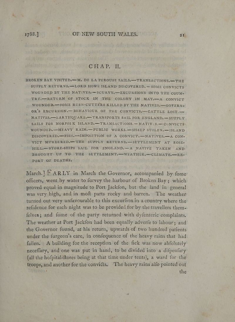 ag ip as ued BB BROKEN BAY. VISITED.—M. DE LA PEROUSE SAILS.—TRANSAUTIONS, <= THE SUPPLY RETURNS.—LORD HOWE ISLAND DISCOVERED. SOME CONVICTS WOUNDED BY THE NATIVESs—SCURVY.—EXCURSIONS: INTO THE COUN- TRY.—RETURN OF STOCK IN THE COLONY IN MAY.—<A:> CoNVICT WOUNDED.—SOME RUSH-CUTTERS KILLED BY THE NATIVES.—GOVERN- OR’S EXCURSION.— BEHAVIOUR OF THE CONVICTS.—CATTLE LOST.— NATIVES.—EARTHQUAKE.—TRANSPORTS SAIL FOR ENGLAND. —SUPPLY SAILS FOR NORFOLK ISLAND.—TRANSACTIONS.— NATIViS.-~ CONVICTS: WOUNDED.—HEAVY RAIN.—PUBLIC WORKS.—SHEEP STOLEN.—ISLAND DISCOVERED.—FISH.—IMPOSITION. OF A CONVICT.—NATIVES.—A_CON- VICT MURDERED.—THE SUPPLY RETURNS.—SETTLEMENT AT ROSE- HILL.—STORE-SHIPS SAIL. FOR ENGLAND.—A NATIVE TAKEN AND BROUGHT UP TO: THE SETTLEMENT.—WEATHER,—CLIMATE,—RE-- PORT OF DEATHS. March.1 # ARLY in March the Governor, accompanied by fome’ officers, went by water to furvey the harbour of Broken Bay; which proved equal in magnitude to Port Jackfon, but the land in general. was very high, and in moft partsrocky and barren. The weather turned out very unfavourable to this excuriion in acountry where the -refidence for each: night was to-be provided for by the travellers them- felves; and fome of the party returned with dyfenteric complaints. The weather at Port Jackfon had been equally adverfe to labour; and the Governor found, at his return, upwards of two hundred patients under the furgeon’s care, in confequence of the heavy rains that had. fallen. A building for the reception of the fick was now abfolutely neceflary, and one was put in hand, to be divided into a difpenfary’ (all the hofpital-ftores being at that time under tents), a ward for the: troops, and another for the convicts... ‘The heavy rains alfo pointed out the