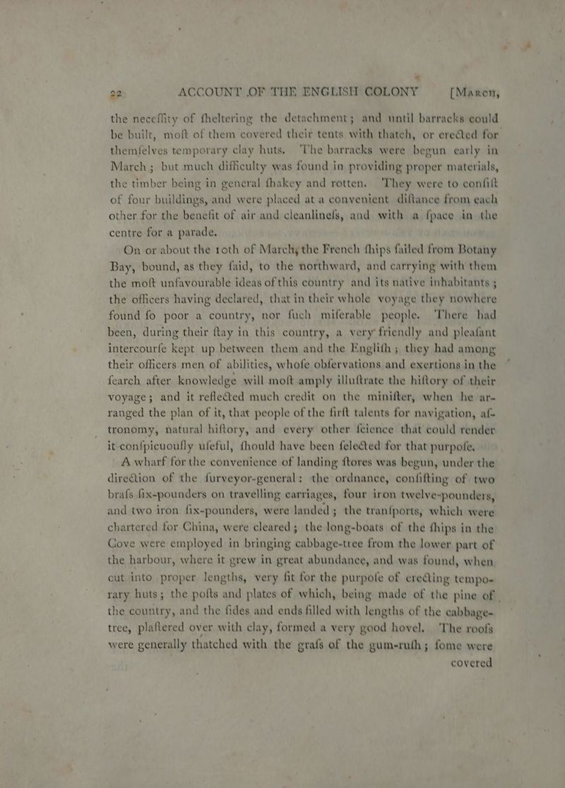 a 22 ACCOUNT OF THE ENGLISH COLONY [Maren, the neceflity of fheltering the detachment; and until barracks could themfelves temporary clay huts. ‘The barracks were begun early in March ; but much difficulty was found in providing proper materials, the timber being in general fhakey and rotten. ‘They were to confi{t of four buildings, and were placed at a convenient diftance from each other for the benetit of air and cleanlinels, and with a {pace in the centre for a parade. On or about the roth of Marchy the French fhips failed from Botany Bay, bound, as they faid, to the northward, and carrying with them the moft unfavourable ideas of this country and its native inhabitants ; the officers having declared, that in their whole voyage they nowhere found fo poor a country, nor fuch miferable people. ‘There had been, during their ftay in this country, a very friendly and pleafant intercourfe kept up between them and the Englith ; they had among their officers men of abilities, whofe obfervations and exertions in the fearch after knowledge will moft amply illuftrate the hiftory of their voyage; and it reflected much credit on the minifter, when he ar- ranged the plan of it, that people of the firft talents for navigation, af tronomy, natural hiftory, and every other f{cience that could render it con{picuoufly ufeful, {hould have been felected for that purpole, A wharf for the convenience of landing ftores was begun, under the direction of the furveyor-general: the ordnance, contifting of two brafs fix-pounders on travelling carriages, four iron twelve e-pounders, and two iron fix-pounders, were landed; the tran{ports, which were chartered for China, were cleared; the long-boats of the thips in the Cove were employed in bringing cabbage-tree from the lower part of the harbour, where it grew in great abundance, and was found, when cut into proper lengths, very fit for the purpole of erecting tempo- the country, and the fides and ends filled with lengths of the cabbage- tree, plaftered over with clay, formed a very good hovel. The roofs were generally thatched with the grafs of the gum-ruth; fome were covered