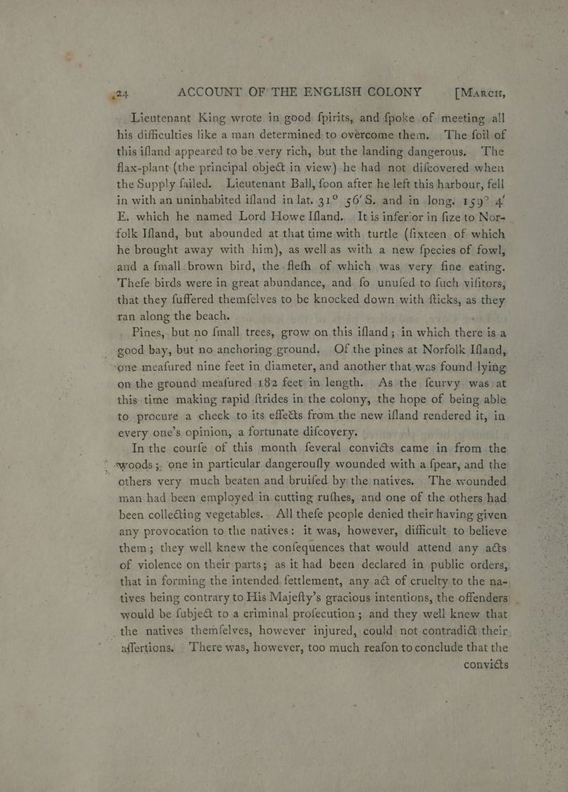 Lieutenant King wrote in good fpirits, and fpoke of meeting all his difficulties like a man determined to overcome them. The foil of this ifland appeared to be very rich, but the landing dangerous, ‘The flax-plant (the principal obje&amp;t in view) he had not difcovered when the Supply failed. Lieutenant Ball, foon after he left this harbour, fell in with an uninhabited ifland in lat. 31° 56'S. and in long. 159° 4’ E. which he named Lord Howe Ifland.. | It is inferior in fize to Nor- | folk Ifland, but abounded at that time with turtle (fixteen of which he brought away with him), as well as with a new fpecies of fowl, and a {mall_brown bird, the. flefh of which was very fine eating. Thefe birds were in great abundance, and fo unufed to fuch vifitors, that they fuffered themfelves to be knocked down with fticks, as they ran along the beach. Pines, but no {mall trees, grow on this ifland; in which cited isa good bay, but no anchoring ground. Of the pines at Norfolk Ifland, ‘one meafured nine feet in diameter, and another that was found lying on the ground meafured 182 feet in length. As the fcurvy. was at this time making rapid f{trides in the colony, the hope of being able to procure a check to its efleQs from the new ifland rendered it, in every one’s opinion, a fortunate difcovery. | In the courfe of this month feveral conviéts came in from the ' swoods ;. one in particular dangeroufly wounded with a {pear, and the others very much beaten and bruifed by the natives. The wounded man had been employed in cutting ruthes, and one of the others had been colleéting vegetables. All thefe people denied their having given any provocation to the natives: it was, however, difficult to believe them; they well knew the confequences that would attend any acts of violence on their parts; as it had been declared in public orders, that in forming the intended. fettlement, any adt of cruelty to the na-, tives being contrary to His Majefty’s gracious intentions, the offenders _ would be fubje&amp; to a criminal profecution; and they well knew that the natives themfelves, however injured, could) not contradi&amp; their ~ nffertions. There was, however, too much reafon to conclude that the convicts