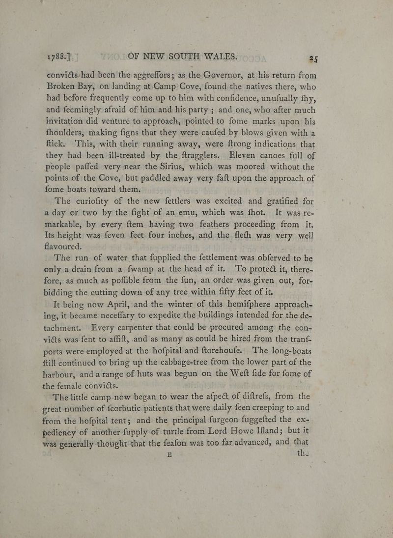 convicts had been the aggreffors; as the Governor, at his return from Broken Bay, on landing at.Camp Cove, found the natives there, who had before frequently come up to him with confidence, unufually thy, and feemingly afraid of him and his party ; and one, who after much invitation did venture to approach, pointed to fome marks upon his fhoulders, making figns that they were caufed by blows given with a ftick. ‘This, with their running away, were {trong indications that they had been ill-treated by the ftragglers. Eleven canoes full of people paffed very near the Sirius, which was moored without the | points of the Cove, but paddled away very faft upon the approach of fome boats toward them. The curiofity of the new fettlers was excited and gratified for a day or two by the fight of an emu, which was fhot. It was re- markable, by every ftem having two feathers proceeding from it. Its height was feven feet four inches, and the flefh was very well flavoured. The run of water that fupplied the fettlement was ghfeunad to be only a drain from a fwamp at the head of it. To proted it, there- fore, as much as poflible from the fun, an order was given out, for- bidding the cutting down of any tree within fifty feet of it. It being now April, and the winter of this hemifphere approach- ing, it became neceflary to expedite the buildings intended for the de- tachment. Every carpenter that could be procured among the con- vidts was fent to affift, and as many as could be hired from the tranf- ports were employed at the hofpital and ftorehoufe. The long-boats ftill continued to bring up the cabbage-tree from the lower part of the harbour, and a range of huts was begun on the Weft fide for fome of the female convids. The little camp -now began to wear the afpect of diftrefs, from 7 great number of fcorbutic patients that were daily {een creeping to and from the hofpital tent; and the principal furgeon fuggefted the ex- pediency of another fupply of turtle from Lord Howe Iland; but it was generally thought that the feafon was too far advanced, and that E the