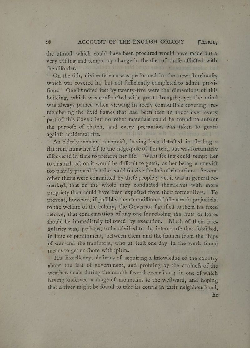 the utmoft which could have been procured would have made but a very trifling and temporary change in the diet of thofe afflided with the diforder. ’ On the 6th, divine fervice was performed in the new ftorehoufe, which was covered in, but not fufficiently completed to admit provi- fions. One hundred feet by twenty-five were the dimenfions of this building, which was conftrudted with great’ flrength; yet the mind was always pained when viewing its reedy combuftible covering, re- membering the livid flames that had been feen to fhoot over every  part of this Cove: but no other materials could be found to anfwer the purpofe of thatch, and every precaution was ‘taken to guard againft accidental fire. An elderly woman, a convict, having been dete&amp;ted in ftealing a flat iron, hung herfelf to the ridge-pole of her tent, but was fortunately difcovered in time to preferve her life. What feeling could tempt her to this rafh ation it would be difficult to guefs, as her being a convict too plainly proved that fhe could furvive the lofs of charafter. Several other thefts were committed by thefe people ; yet it was in general re- marked, that on the whole they condu€ted themfelves with more propriety than could have been expected from their former lives. To prevent, however, if poflible, the commiflion of offences fo prejudicial to the welfare of the colony, the Governor fignified to them his fixed refolve, that condemnation of any one for robbing the huts or ftores fhould be immediately followed by execution. “Much of their irre- gularity was, perhaps, to be afcribed to the intercourfe that fubfifted, in fpite of punifhment, between them and the feamen from the fhips of war and the tranfports, who at leaft one day in the week found means to get on fhore with fpirits. His Excellency, defirous of acquiring a knowledge of the country about the feat of government, and profiting by the coolnefs of the weather, made during the month feveral excurfions; in one of which having ‘obferved a range of mountains to the weftward, and hoping that a river might be found to take its courfe in their neighbourhood, he