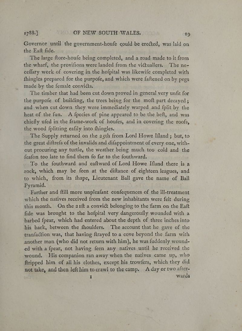 Governor until the government-houfe could be erected, was laid on the Eaft fide. The large ftore-houfe being completed, and a road made to it from the wharf, the provifions were landed from the victuallers. The ne- ceflary work of covering in the hofpital was likewife completed with fhingles prepared for the purpofe, and which were faftened on by pegs made by the female convicts. The timber that had been cut down proved in general very unfit for the purpofe of building, the trees being for the moft part decayed; and when cut down they were immediately warped and fplit by the heat of the fun. A {pecies of pine appeared to be the beft, and was chiefly ufed in the frame-work of houfes, and in covering the roofs, the wood fplitting eafily into fhingles. The Supply returned on the 25th from Lord Howe Ifland’; but, to the great diftrefs of the invalids and difappointment of every one, with- out procuring any turtle, the weather being much too cold and the feafon too late to find them fo far to the fouthward. To the fouthward and eaftward of Lord Howe Ifland there is a rock, which may be feen at the diftance of eighteen leagues, and to which, from its fhape, Lieutenant Ball gave the name of Ball Pyramid. Farther and ftill more unpleafant confequences of the ill-treatment which the natives received from the new inhabitants were felt during this month. On the 21ft a convict belonging to the farm on the Eaft fide was brought to the hofpital very dangeroufly wounded with a barbed fpear, which had entered about the depth of three inches into his back, between the fhoulders. The account that he gave of the tranfaction was, that having ftrayed to a cove beyond the farm with another man (who did not return with him), he was fuddenly wound- ed with a fpear, not having feen any natives until he received the wound. His companion ran away when the natives came up, who tripped him of all his clothes, except his trowfers, which they did not take, and then left him tocrawl to the camp. A day or two after- I wards