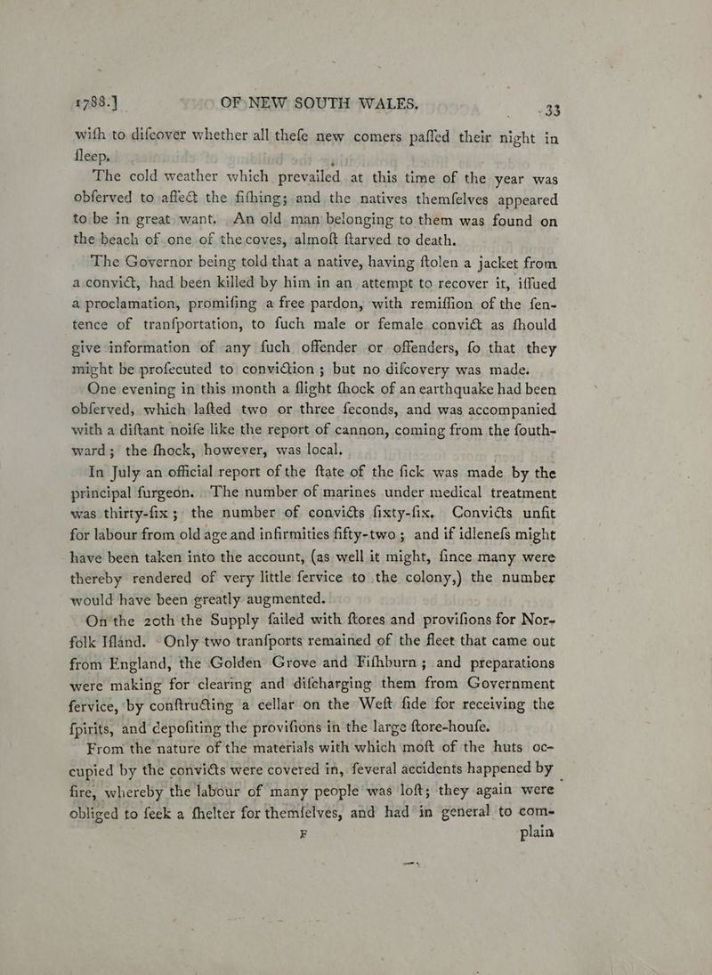 wifh to difcover whether all thefe new comers paffed their night in {depssiter; ) ‘ The cold weather which. prevailed at this time of the year was obferved to affe&amp; the fithing; and the natives themfelves appeared to be in great want. An old man belonging to them was found on the beach of one of the coves, almoft ftarved to death. The Governor being told that a native, having ftolen a jacket from a convidt, had been killed by him in an attempt to recover it, iffued a proclamation, promifing a free pardon, with remiffion of the fen- tence of tranfportation, to fuch male or female convia as fhould give information of any fuch offender or offenders, fo that they might be profecuted to convidiion ; but no difcovery was made. One evening in this month a flight fhock of an earthquake had been obferved, which lafted two or three feconds, and was accompanied with a diftant noife like the report of cannon, coming from the fouth- ward; the fhock, however, was local. In July an official report of the ftate of the fick was made by the principal furgeon. The number of marines under medical treatment was thirty-fix; the number of convicts fixty-fix., Convidts unfit for labour from old age and infirmities fifty-two ; and if idlenefs might have been taken into the account, (as well it might, fince many were thereby rendered of very little fervice to the colony,) the number would have been greatly augmented. On'the 2oth the Supply failed with ftores and provifions for Nor- folk Ifland. Only two tranfports remained of the fleet that came out from England, the Golden Grove and Fifhburn ; and preparations were making for clearing and difcharging them from Government fervice, ‘by conftruéting a cellar on the Weft fide for receiving the fpirits, and cepofiting the provifions in the large ftore-houfe. From the nature of the materials with which moft of the huts oc- cupied by the convidts were covered in, feveral accidents happened by fire, whereby the labour of many people was loft; they again were obliged to feek a fhelter for them{elves, and had in general to com- F plain