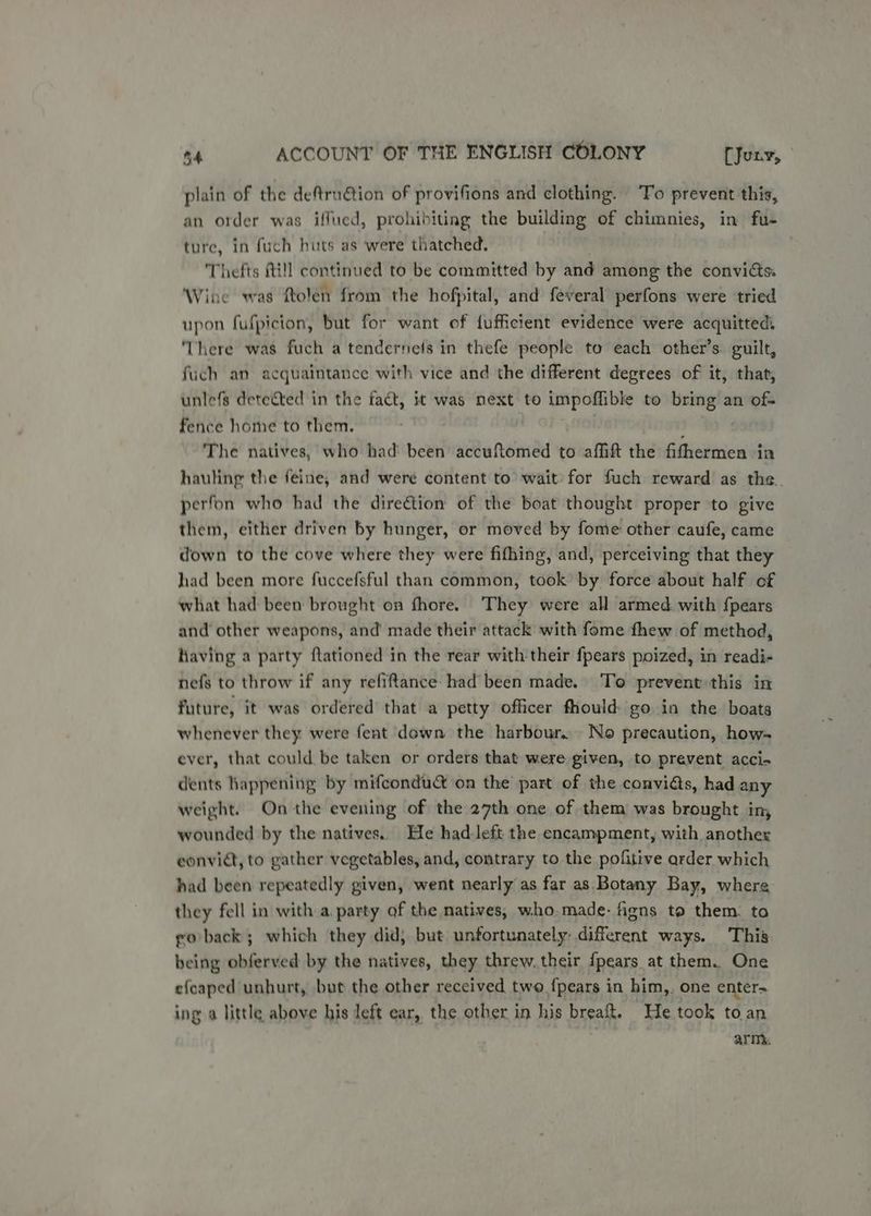 | plain of the deftru@tion of provifions and clothing. ‘Fo prevent this, an order was iffued, prohibiting the building of chimnies, in fu- ture, in fuch huts as were thatched. | Thefts Rill continued to be committed by and among the convicts: Wine was ftolen from the hofpital, and feveral perfons were tried upon fufpicion, but for want of fufficient evidence were acquitted: ‘There was fuch a tenderneis in thefe people to each other’s. guilt, fuch an acquaintance with vice and the different degrees of it, that, unlefs dete&amp;ted in the fact, it was next to impoflible to bring an of- fence home to them. The natives, who had been accuftomed to affift the fithermen in hauling the feine, and were content to wait: for fuch reward as the. perfon who had the dire&amp;tion of the boat thought proper to give them, either driven by hunger, or moved by fome other caufe, came down to the cove where they were fifhing, and, perceiving that they had been more fuccefsful than common, took’ by force about half of what had been brought on fhore. They were all armed. with {pears and’ other weapons, and made their attack with fome thew of method, having a party ftationed in the rear with their fpears poized, in readi- nefs to throw if any refiftance- had been made. To prevent this in future, it was ordered’ that a petty officer fiould: go in the boats whenever they were fent down the harbour. No precaution, how- ever, that could be taken or orders that were given, to prevent acci- dents happening by mifcondu&amp; on the part of the convidts, had any weight. On the evening of the 27th one of them was brought in, wounded by the natives. He had:left the encampment, with another convict, to gather vegetables, and, contrary to the pofitive arder which had been repeatedly given, went nearly as far as Botany Bay, where they fell in with a party of the natives, who.made- fgns to them. ta go back; which they did, but unfortunately: different ways. This being obferved by the natives, they threw. their {pears at them. One efcaped unhurt, but the other received two {pears in him,. one enter- ing a little above his left ear, the other in his breaft. He took to an army