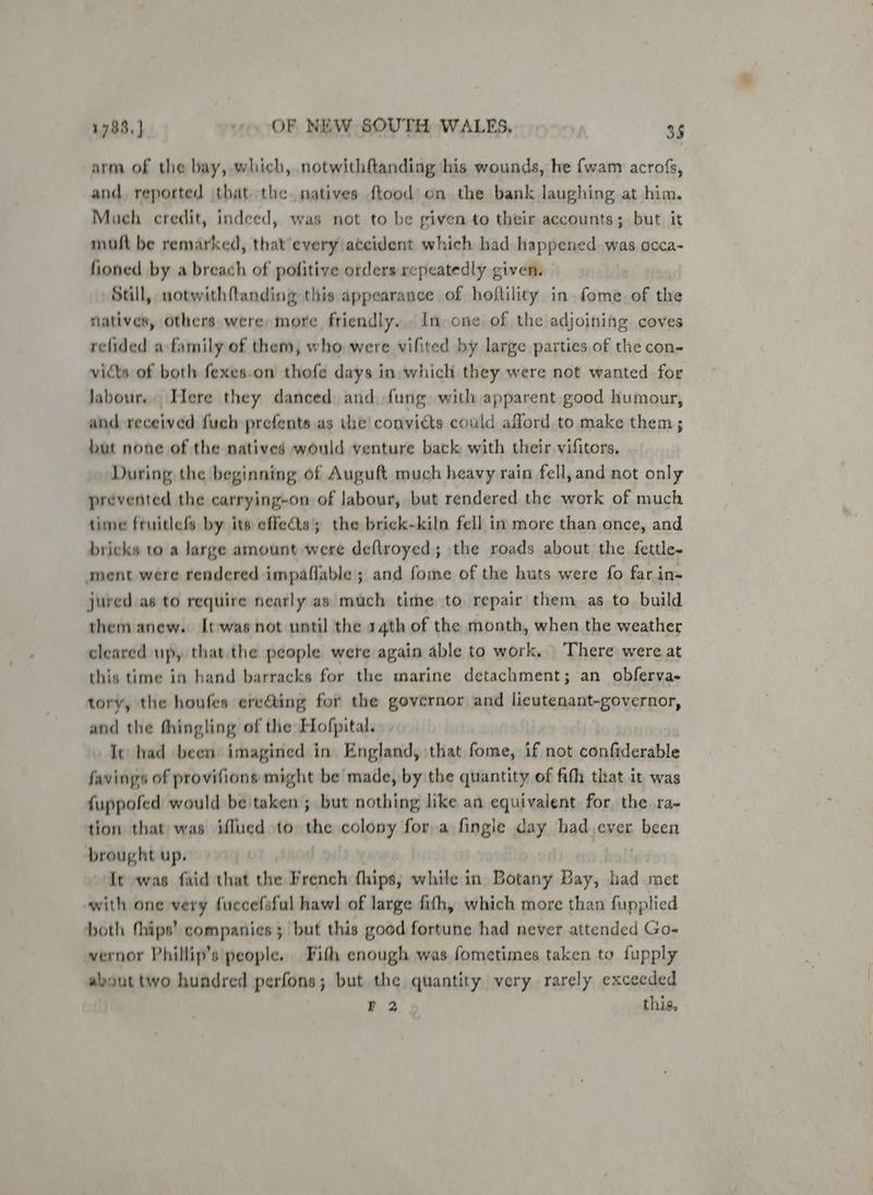 arm of the bay, which, notwithftanding his wounds, he {wam acrofs, and, reported that the natives ftood on the bank laughing at him. Much credit, indeed, was not to be given to their accounts; but it muft be remarked, that every accident which had happened. was occa- fioned by a breach of pofitive orders repeatedly given. | Still, uotwithfanding this appearance of hoftility in fome of the natives, others were more friendly. In one of the adjoining coves relided a family of them, who were vifited by large parties of the con- victs of both fexes.on thofe days in which they were not wanted for labour, Here they danced and fung. with apparent good humour, and received fuch prefents as the convicts could aford to make them; but none of the natives would venture back with their vifitors. During the beginning of Auguft much heavy rain fell, and not only prevented the carrying-on of labour, but rendered the work of much time fruitlefs by its effects; the brick-kiln fell in more than once, and bricks to a large amount were deftroyed; the roads about the fettle- ament were rendered impaflable ; and foie of the huts were fo far in- jured as to require nearly as much time to repair them as to build them anew. It-was not until the 14th of the month, when the weather cleared up, that the people were again able to work. ‘There were at this time in hand barracks for the marine detachment; an obferva- tory, the houfes ere@ing for the governor and licutenant-governor, and the thingling of the Hofpital. It had been imagined in England, that fome, if not confiderable favings of provifions might be made, by the quantity of fith that it was fuppofed would be taken ; but nothing like an equivalent for the ra- tion that was iflued to the colony fora fingle day had ever piMeee brought up. It was faid that the French fhips; while in Botany Bay, had met with one very fuccefsfal hawl of large fith, which more than fupplied both thips’ companies; but this good fortune had never attended Go- vernor Phillip’s people. Fith enough was fometimes taken to fupply about two hundred perfons; but the quantity very rarely exceeded ¥ 2 this,