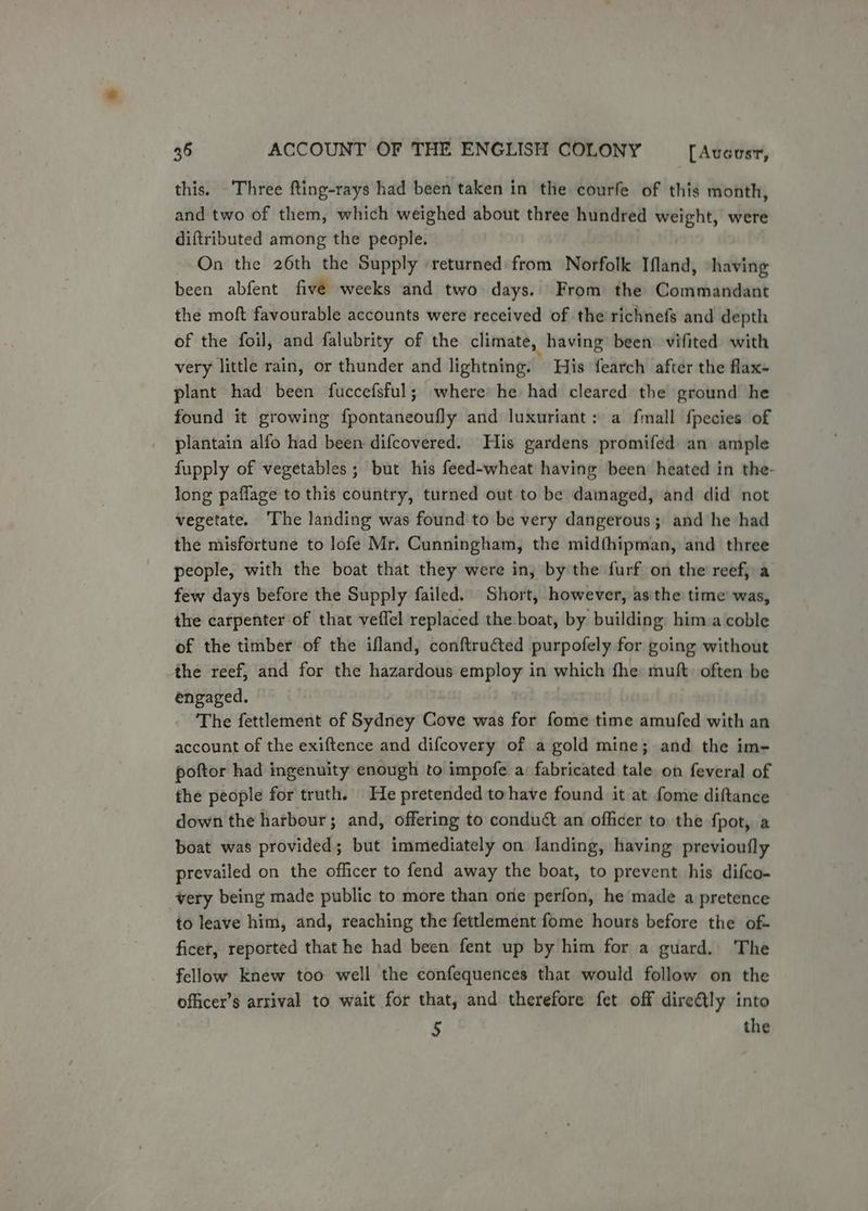this. Three fting-rays had been taken in the courfe of this month, and two of them, which weighed about three hundred weight, were diftributed among the people. On the 26th the Supply returned from Norfolk Ifland, having been abfent five weeks and two days. From the Commandant the moft favourable accounts were received of the richnefs and depth of the foil, and falubrity of the climate, having been vifited with very little rain, or thunder and lightning. His fearch after the flax- plant had been fuccefsful; where he had cleared the ground he found it growing fpontaneoufly and luxuriant: a fmall fpecies of plantain alfo had been difcovered. His gardens promifed an ample fupply of vegetables; but his feed-wheat having been heated in the- long paflage to this country, turned out to be damaged, and did not vegetate. The landing was found to be very dangerous; and he had the misfortune to lofe Mr. Cunningham, the midfhipman, and three people, with the boat that they were in, bythe furf on the’ reef, a few days before the Supply failed. Short, however, as the time was, the carpenter of that veflel replaced the boat, by building him a coble of the timber of the ifland, conftru@ted purpofely for going without the reef, and for the hazardous employ in which fhe muft. often be engaged. The fettlement of Sydney Cove was for fome time amufed with an account of the exiftence and difcovery of a gold mine; and the im- poftor had ingenuity enough to impofe a: fabricated tale on feveral of fhe people for truth. He pretended tohave found it at fome diftance down the harbour ; and, offering to condud& an officer to the {pot, a boat was provided; but immediately on landing, having previoufly prevailed on the officer to fend away the boat, to prevent his difco- very being made public to more than one perfon, he made a pretence to leave him, and, reaching the fettlement fome hours before the of- ficet, reported that he had been fent up by him for a guard. The fellow knew too well the confequences that would follow on the officer’s arrival to wait for that, and therefore fet off dire&tly into 5 the