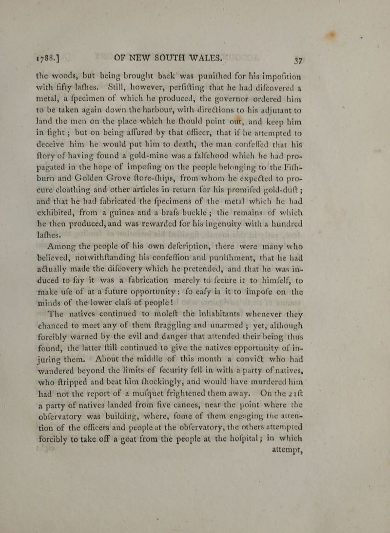 the woods, but being brought back’ was punifhed for his impofition with fifty lathes. Still, however, perfifting that he had difcovered a metal, a {pecimen of which he produced, the governor ordered him to be taken again down the harbour, with. directions to his adjutant to land the men on the place which he fhould point out, and keep him in fight ; but on being affured by that officer, that if he attempted to deceive him he would put him to death, the man confefled that his {tory of having found a gold-mine was a falfehood which he had pro-« pagated in the hope of impofing on the people belonging to the Fith~ burn and Golden Grove ftore-(hips, from whom he expeéed to pro- cure cloathing and other articles in return for his promifed gold-dutt ; and that he had fabricated the fpecimens of the metal which he had exhibited, from a guinea and a brafs buckle; the remains of which he then produced, and was rewarded for his ingenuity with a hundred lathes. Among the people of his own defcription, there were many who believed, notwithftanding his confeflion and punif{hment, that he had adtually made the difcovery which he pretended, and that he was in- duced to fay it was a fabrication merely to {ecure it to himfelf, to make ufe of at a future opportunity: fo eafy is it to impofe on the minds of the lower clafs of people! The natives continued to moleft the inhabitants whenever they chanced to meet any of them ftraggling and unarmed ; yet, although forcibly warned by the evil and danger that attended their being thus found, the latter {till continued to give the natives opportunity of in- juring them. About the middle of this month a convi& who had wandered beyond the limits of fecurity fell in with a party of natives, who {tripped and beat him fhockingly, and would have murdered him had not the report of a mufquet frightened them away. On the 21ft a party of natives landed from five canoes, near the point where the obfervatory was building, where, fome of them engaging the atren~ tion of the officers and people at the obfervatory, the others attempted forcibly to take off a goat from the people at the hofpital; in which attempt,