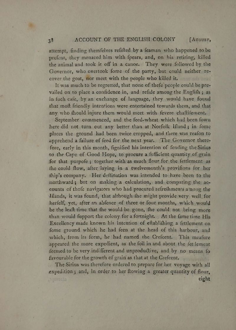 attempt, finding themfelves refifted by a feaman who happened to be prefent, they menaced him with fpears, and, on his retiring, killed the animal and took it off in a canoe. They were followed by the Governor, who overtook fome of the party, but could neither re- cover the goat, nor meet with the people who killed it. It was much to be regretted, that none of thefe people could be pre- vailed on to place a confidence in, and refide among the Englifh ; as in fuch cafe, by an exchange of language, they would have found that moft friendly intentions were entertained towards them, and that any who fhould injure them would meet with fevere chaftifement, September commenced, and the feed-wheat. which had been fown here did not turn out any better than at Norfolk Ifland; in fome places the ground had been twice cropped, and there was reafon to apprehend a failure of feed for the next year. The Governor there- fore, early in this month, fignified his intention of fending the Sirius to the Cape of Good Hope, to procure a fufficient quantity of grain for that purpofe ; together with'as much flour for the fettlement as the could ftow, after laying in a twelvemonth’s provifions for her thip’s company. Her deftination was intended to have been to the northward; but on making a calculation, and, comparing the ac counts of thofe navigators who had procured refrefhments among the Iflands, it was found, that although fhe might provide very well for herfelf, yet, after an abfence of three or four months, which would be the leaft time that fhe would be gone, fhe could not bring more than would fupport the colony fora fortnight. At the fame'time His Excellency made known his intention of eftablifhing a fettlement on fome ground which he had feen at the head of this harbour, and which, from its form, he had named the Crefcent. This meafure appeared the more expedient, as the foil in and about the fetilement feemed to be very indifferent and unprodudiive, and by no means fo favourable for the growth of grain as that at the Crefcent. The Sirius was therefore ordered to prepare for her voyage with all expedition ; and, in order.to her {towing a greater quantity of flour, eight